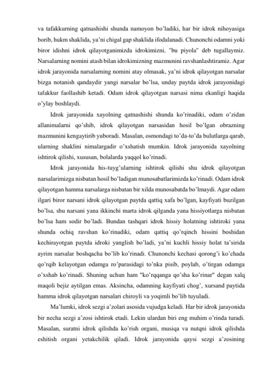 va tafakkurning qatnashishi shunda namoyon bo’ladiki, har bir idrok nihoyasiga 
borib, hukm shaklida, ya’ni chigal gap shaklida ifodalanadi. Chunonchi odamni yoki 
biror idishni idrok qilayotganimizda idrokimizni, "bu piyola" deb tugallaymiz. 
Narsalarning nomini atash bilan idrokimizning mazmunini ravshanlashtiramiz. Agar 
idrok jarayonida narsalarning nomini atay olmasak, ya’ni idrok qilayotgan narsalar 
bizga notanish qandaydir yangi narsalar bo’lsa, unday paytda idrok jarayonidagi 
tafakkur faollashib ketadi. Odam idrok qilayotgan narsasi nima ekanligi haqida 
o’ylay boshlaydi. 
Idrok jarayonida xayolning qatnashishi shunda ko’rinadiki, odam o’zidan 
allanimalarni qo’shib, idrok qilayotgan narsasidan hosil bo’lgan obrazning 
mazmunini kengaytirib yuboradi. Masalan, osmondagi to’da-to’da bulutlarga qarab, 
ularning shaklini nimalargadir o’xshatish mumkin. Idrok jarayonida xayolning 
ishtirok qilishi, xususan, bolalarda yaqqol ko’rinadi.  
Idrok jarayonida his-tuyg’ularning ishtirok qilishi shu idrok qilayotgan 
narsalarimizga nisbatan hosil bo’ladigan munosabatlarimizda ko’rinadi. Odam idrok 
qilayotgan hamma narsalarga nisbatan bir xilda munosabatda bo’lmaydi. Agar odam 
ilgari biror narsani idrok qilayotgan paytda qattiq xafa bo’lgan, kayfiyati buzilgan 
bo’lsa, shu narsani yana ikkinchi marta idrok qilganda yana hissiyotlarga nisbatan 
bo’lsa ham sodir bo’ladi. Bundan tashqari idrok hissiy holatning ishtiroki yana 
shunda ochiq ravshan ko’rinadiki, odam qattiq qo’rqinch hissini boshidan 
kechirayotgan paytda idroki yanglish bo’ladi, ya’ni kuchli hissiy holat ta’sirida 
ayrim narsalar boshqacha bo’lib ko’rinadi. Chunonchi kechasi qorong’i ko’chada 
qo’rqib kelayotgan odamga ro’parasidagi to’nka pisib, poylab, o’tirgan odamga 
o’xshab ko’rinadi. Shuning uchun ham "ko’rqqanga qo’sha ko’rinar" degan xalq 
maqoli bejiz aytilgan emas. Aksincha, odamning kayfiyati chog’, xursand paytida 
hamma idrok qilayotgan narsalari chiroyli va yoqimli bo’lib tuyuladi.  
Ma’lumki, idrok sezgi a’zolari asosida vujudga keladi. Har bir idrok jarayonida 
bir necha sezgi a’zosi ishtirok etadi. Lekin ulardan biri eng muhim o’rinda turadi. 
Masalan, suratni idrok qilishda ko’rish organi, musiqa va nutqni idrok qilishda 
eshitish organi yetakchilik qiladi. Idrok jarayonida qaysi sezgi a’zosining 
