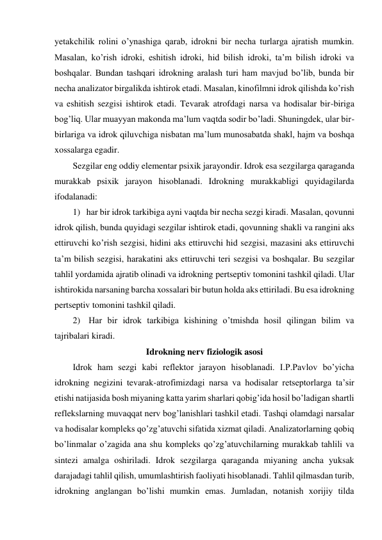 yetakchilik rolini o’ynashiga qarab, idrokni bir necha turlarga ajratish mumkin. 
Masalan, ko’rish idroki, eshitish idroki, hid bilish idroki, ta’m bilish idroki va 
boshqalar. Bundan tashqari idrokning aralash turi ham mavjud bo’lib, bunda bir 
necha analizator birgalikda ishtirok etadi. Masalan, kinofilmni idrok qilishda ko’rish 
va eshitish sezgisi ishtirok etadi. Tevarak atrofdagi narsa va hodisalar bir-biriga 
bog’liq. Ular muayyan makonda ma’lum vaqtda sodir bo’ladi. Shuningdek, ular bir-
birlariga va idrok qiluvchiga nisbatan ma’lum munosabatda shakl, hajm va boshqa 
xossalarga egadir.  
Sezgilar eng oddiy elementar psixik jarayondir. Idrok esa sezgilarga qaraganda 
murakkab psixik jarayon hisoblanadi. Idrokning murakkabligi quyidagilarda 
ifodalanadi:  
1) har bir idrok tarkibiga ayni vaqtda bir necha sezgi kiradi. Masalan, qovunni 
idrok qilish, bunda quyidagi sezgilar ishtirok etadi, qovunning shakli va rangini aks 
ettiruvchi ko’rish sezgisi, hidini aks ettiruvchi hid sezgisi, mazasini aks ettiruvchi 
ta’m bilish sezgisi, harakatini aks ettiruvchi teri sezgisi va boshqalar. Bu sezgilar 
tahlil yordamida ajratib olinadi va idrokning pertseptiv tomonini tashkil qiladi. Ular 
ishtirokida narsaning barcha xossalari bir butun holda aks ettiriladi. Bu esa idrokning 
pertseptiv tomonini tashkil qiladi. 
2)  Har bir idrok tarkibiga kishining o’tmishda hosil qilingan bilim va 
tajribalari kiradi.  
Idrokning nerv fiziologik asosi 
Idrok ham sezgi kabi reflektor jarayon hisoblanadi. I.P.Pavlov bo’yicha 
idrokning negizini tevarak-atrofimizdagi narsa va hodisalar retseptorlarga ta’sir 
etishi natijasida bosh miyaning katta yarim sharlari qobig’ida hosil bo’ladigan shartli 
reflekslarning muvaqqat nerv bog’lanishlari tashkil etadi. Tashqi olamdagi narsalar 
va hodisalar kompleks qo’zg’atuvchi sifatida xizmat qiladi. Analizatorlarning qobiq 
bo’linmalar o’zagida ana shu kompleks qo’zg’atuvchilarning murakkab tahlili va 
sintezi amalga oshiriladi. Idrok sezgilarga qaraganda miyaning ancha yuksak 
darajadagi tahlil qilish, umumlashtirish faoliyati hisoblanadi. Tahlil qilmasdan turib, 
idrokning anglangan bo’lishi mumkin emas. Jumladan, notanish xorijiy tilda 
