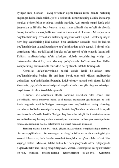 aytilgan nutq boshdan - oyoq tovushlar oqimi tarzida idrok etiladi. Nutqning 
anglangan holda idrok etilishi, ya’ni u tushunishi uchun nutqning alohida iboralarga 
mohiyat e’tibori bilan so’zlarga ajratish shartidir. Ayni paytda nutqni idrok etish 
jarayonida tahlil bilan bab- baravar tarzda sintez qilinadi, shu tufayli biz alohida 
tarqoq tovushlarni emas, balki so’zlarni va iboralarni idrok etamiz. Muvaqqat nerv 
bog’lanishlarining o’rnatilishi sintezning negizini tashkil qiladi. Idrokning negizi 
nerv bog’lanishlarining ikki turidan, bitta analizator doirasida hosil bo’ladigan 
bog’lanishlardan va analizatorlararo bog’lanishlardan tarkib topadi. Birinchi holat 
organizmga bitta modallikdagi kopleks qo’zg’atuvchi ta’sir etganda kuzatiladi. 
Eshitish analizatorlariga ta’sir qiladigan alohida tovushlarning o’ziga xos 
birikmasidan iborat kuy ana shunday qo’zg’atuvchi bo’lishi mumkin. Ushbu 
kompleksning hammasi bitta murakkab qo’zg’atuvchi sifatida ta’sir qiladi.  
Kompleks 
qo’zg’atuvchining 
ta’siri 
ostida 
hosil 
bo’ladigan 
nerv 
bog’lanishlarining boshqa bir turi ham borki, ular turli xildagi analizatorlar 
doirasidagi bog’lanishlardan iboratdir. I.M.Sechenov narsani yoki fazoni ko’rish 
kinestezik, paypaslash assotsiatsiyalari orqali va boshqa sezgilarning assotsiatsiyasi 
orqali idrok etilishini izohlab bergan edi.  
Kishidagi bog’lanishlarga albatta so’zning eshitilishi bilan obrazi ham 
qo’shiladiki, unda muayyan narsa yoki fazoga munosabat gavdalangan bo’ladi. 
Idrok negizida hosil bo’ladigan muvaqqat nerv bog’lanishlari tashqi olamdagi 
narsalar va hodisalar xususiyatlarining ob’ektiv bog’lanishlar asosida tarkib topadi. 
Analizatorlar o’rtasida hosil bo’ladigan bog’lanishlar tufayli biz idrokimizda narsa 
va hodisalarning buning uchun moslashgan analizator bo’lmagan xususiyatlarini 
(masalan, narsaning hajmi, solishtirma og’irligi) ham aks ettiramiz.  
Shuning uchun ham biz idrok qilganimizda olamni sezgilarimizga nisbatan 
chuqurroq qilib olamiz. Bu muvaqqat nerv bog’lanishlar narsa - hodisaning birgina 
xossasi bilan emas, balki barcha xossalari kompleks qo’zg’atuvchilar ta’siri bilan 
vujudga keladi. Masalan, talaba butun bir dars jarayonida idrok qilayotganda 
o’qituvchini ko’radi, uning nutqini tinglaydi, yozadi. Bu kompleks qo’zg’atuvchilar 
ko’rish, 
eshitish, 
muskul-harakat 
retseptorlarini 
qo’zg’aydi. 
Kompleks 
