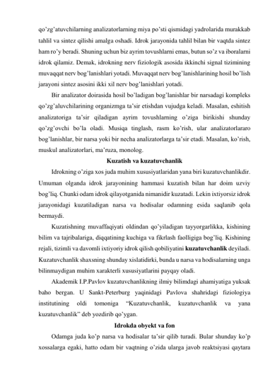 qo’zg’atuvchilarning analizatorlarning miya po’sti qismidagi yadrolarida murakkab 
tahlil va sintez qilishi amalga oshadi. Idrok jarayonida tahlil bilan bir vaqtda sintez 
ham ro’y beradi. Shuning uchun biz ayrim tovushlarni emas, butun so’z va iboralarni 
idrok qilamiz. Demak, idrokning nerv fiziologik asosida ikkinchi signal tizimining 
muvaqqat nerv bog’lanishlari yotadi. Muvaqqat nerv bog’lanishlarining hosil bo’lish 
jarayoni sintez asosini ikki xil nerv bog’lanishlari yotadi.  
Bir analizator doirasida hosil bo’ladigan bog’lanishlar bir narsadagi kompleks 
qo’zg’aluvchilarining organizmga ta’sir etishdan vujudga keladi. Masalan, eshitish 
analizatoriga ta’sir qiladigan ayrim tovushlarning o’ziga birikishi shunday 
qo’zg’ovchi bo’la oladi. Musiqa tinglash, rasm ko’rish, ular analizatorlararo 
bog’lanishlar, bir narsa yoki bir necha analizatorlarga ta’sir etadi. Masalan, ko’rish, 
muskul analizatorlari, ma’ruza, monolog. 
Kuzatish va kuzatuvchanlik 
Idrokning o’ziga xos juda muhim xususiyatlaridan yana biri kuzatuvchanlikdir. 
Umuman olganda idrok jarayonining hammasi kuzatish bilan har doim uzviy 
bog’liq. Chunki odam idrok qilayotganida nimanidir kuzatadi. Lekin ixtiyorsiz idrok 
jarayonidagi kuzatiladigan narsa va hodisalar odamning esida saqlanib qola 
bermaydi.  
Kuzatishning muvaffaqiyati oldindan qo’yiladigan tayyorgarlikka, kishining 
bilim va tajribalariga, diqqatining kuchiga va fikrlash faolligiga bog’liq. Kishining 
rejali, tizimli va davomli ixtiyoriy idrok qilish qobiliyatini kuzatuvchanlik deyiladi. 
Kuzatuvchanlik shaxsning shunday xislatidirki, bunda u narsa va hodisalarning unga 
bilinmaydigan muhim xarakterli xususiyatlarini payqay oladi.  
Akademik I.P.Pavlov kuzatuvchanlikning ilmiy bilimdagi ahamiyatiga yuksak 
baho bergan. U Sankt-Peterburg yaqinidagi Pavlova shahridagi fiziologiya 
institutining 
oldi 
tomoniga 
“Kuzatuvchanlik, 
kuzatuvchanlik 
va 
yana 
kuzatuvchanlik” deb yozdirib qo’ygan.  
Idrokda obyekt va fon 
Odamga juda ko’p narsa va hodisalar ta’sir qilib turadi. Bular shunday ko’p 
xossalarga egaki, hatto odam bir vaqtning o’zida ularga javob reaktsiyasi qaytara 
