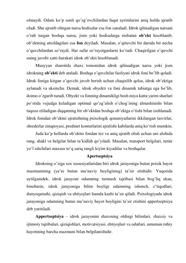 olmaydi. Odam ko’p sonli qo’zg’ovchilardan faqat ayrimlarini aniq holda ajratib 
oladi. Shu ajratib olingan narsa hodisalar esa fon sanaladi. Idrok qilinadigan narsani 
o’rab turgan boshqa narsa, jism yoki hodisalarga nisbatan ob’ekt hisoblanib, 
ob’ektning atrofdagilari esa fon deyiladi. Masalan, o’qituvchi bir darsda bir necha 
o’quvchilardan so’raydi. Har safar so’rayotganlarni ko’radi. Chaqirilgan o’quvchi 
uning javobi xatti-harakati idrok ob’ekti hisoblanadi.  
Muayyan sharoitda shaxs tomonidan idrok qilinadigan narsa yoki jism 
idrokning ob’ekti deb ataladi. Boshqa o’quvchilar faoliyati idrok foni bo’lib qoladi. 
Idrok foniga kirgan o’quvchi javob berish uchun chaqirilib qolsa, idrok ob’ektiga 
aylanadi va aksincha. Demak, idrok obyekti va foni dinamik tabiatga ega bo’lib, 
doimo o’zgarib turadi. Obyekt va fonning dinamikligi bosh miya katta yarim sharlari 
po’stida vujudga keladigan optimal qo’zg’alish o’chog’ining almashinishi bilan 
taqozo etiladigan diqqatning bir ob’ektdan boshqa ob’ektga o’tishi bilan izohlanadi. 
Idrok fonidan ob’ektni ajratishning psixologik qonuniyatlarini ikkilangan tasvirlar, 
shrederlar zinapoyasi, predmet konturlarini ajralishi kabilarda aniq ko’rish mumkin. 
Juda ko’p hollarda ob’ektni fondan tez va aniq ajratib olish uchun uni alohida 
rang, shakl va belgilar bilan ta’kidlab qo’yiladi. Masalan, transport belgilari, temir 
yo’l ishchilari maxsus to’q sariq rangli kiyim kiyadilar va boshqalar. 
Apertseptsiya 
Idrokning o’ziga xos xususiyatlaridan biri idrok jarayoniga butun psixik hayot 
mazmunining (ya’ni butun ma’naviy boyligining) ta’sir etishidir. Yuqorida 
aytilganidek, idrok jarayoni odamning turmush tajribasi bilan bog’liq ekan, 
binobarin, idrok jarayoniga bilim boyligi odamning ishonch, e’tiqodlari, 
dunyoqarashi, qiziqish va ehtiyojlari hamda kasbi ta’sir qiladi. Psixologiyada idrok 
jarayoniga odamning butun ma’naviy hayot boyligini ta’sir etishini appertseptsiya 
deb yuritiladi.  
Appertseptsiya – idrok jarayonini shaxsning oldingi bilimlari, shaxsiy va 
ijtimoiy tajribalari, qiziqishlari, motivatsiyasi, ehtiyojlari va odatlari, umuman ruhiy 
hayotining barcha mazmuni bilan belgilanishidir.  
