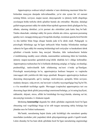 Appertseptsiya xodisasi tufayli odamlar o’zaro idrokining mazmuni bilan bir-
birlaridan muayyan darajada tafovutlanadilar, ya’ni ular aynan bir xil narsani 
uzining bilimi, saviyasi, nuqtai nazari, dunyoqarashi va ijtimoiy kelib chiqishiga 
asoslangan holda turlicha idrok qiladilar hamda aks ettiradilar. Masalan, daladagi 
gullab turgan paxtani oddiy bir talaba bilan tajribali agronom idrok qiladigan bo’lsa, 
albatta, ularning idroklari, ya’ni paxtani aks ettirishlari juda katta farq bo’ladi. 
Talaba shunchaki, odatdagi oddiy bir paxta sifatida aks ettirsa, agronom paxtaning 
qanday navi, taraqqiyotning qaysi bosqichda ekanligi, taxminan qancha hosil berishi 
va shu kabilar bilan birga chuqur hamda juda to’la idrok etadi. Pedagogik va 
psixologik bilimlarga ega bo’lgan tarbiyachi bilan bunday bilimlardan mutlaqo 
xabarsiz bo’lgan oddiy bir onaning bolalaridagi turli extiyojlar va harakatlarni idrok 
qilishlari o’rtasida keskin farq mavjud. Masalan, ildiz tushunchasini bolalar 
o’simliklarning moddiy asosi sifatida, matematiklar sonlarning ildizi ko’rinishida, 
ijtimoiy nuqtai-nazardan qarindosh-urug’chilik shaklida ko’z oldiga keltiradilar. 
Appertseptsiya tushunchasi ba’zi hollarda idrokning aniqligi, to’liqligi, ravshanligi, 
predmetliligi, tanlovchanlik kabi sifatlarning ma’nosi o’rnida qo’llanilgan. 
Psixologik nazariyalariga ko’ra, appertseptsiya hodisasi barqaror va vaqtincha 
(muvaqqat) deb yuritiluvchi ikki turga ajratiladi. Barqaror appertseptsiya hodisasi 
shaxsning dunyoqarashi, qat’iy maslagi, motivatsiyasi, qiziqishi, bilim saviyasi, 
madaniy darajasi, xulq-atvori, ma’naviyati va kasbiy tayyorgarligiga bog’liq bo’lib, 
u o’ta murakkab tuzilishga egadir. Muvaqqat (vaqtincha) appertseptsiya turi esa 
shaxsning faqat idrok qilishi jarayonidagi emotsional holatiga, ya’ni uning kayfiyati, 
ruhlanishi, shijoati, stress, affekt ko’rinishidagi his-tuyg’ularida, ularning sur’ati, 
davomiyligi tizimida o’z ifodasini topadi. 
Idrokning konstantligi deganda biz idrok qilishdan ongimizda hosil bo’lgan 
obrazning real voqelikdagi bizga ta’sir etib turgan narsaning tabiiy holatiga har 
jihatdan mos bo’lishini tushunamiz.  
Ma’lumki, narsalarning hajmi (katta yoki kichikligi) shu narsalarni qanday 
masofadan (uzokdan yoki yaqindan) idrok qilayotganimizga qarab o’zgarib turadi. 
Lekin shunday bo’lsa ham idrok qilishdan hosil bo’lgan narsalarning ongimizdagi 
