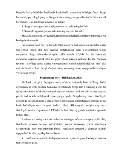 bosqichi hissiy bilishdan boshlanib, keyinchalik u mantiqiy bilishga o’tadi. Sezgi 
ham oddiy psixologik jarayon bo’lgani bilan uning yuzaga kelishi o’z-o’zidan hosil 
bo’lmaydi. Ular jumlasiga quyidagilar kiradi:  
1. Sezgi a’zolariga ta’sir etadigan narsa va hodisaning bo’lishi. 
2. Sezuvchi apparat, ya’ni analizatorning mavjud bo’lishi.  
Masalan, havoning sovuqligini, temirning qattiqligini, qorning yumshoqligi va 
boshqalarni sezamiz. 
Sezgi idrok bilan bog’liq bo’ladi, lekin narsa va hodisani idrok qilishdan oldin 
uni sezish lozim, shu bois sezgilar materiyaning sezgi a’zolarimizga ta’siri 
natijasidir. Sezgi axborotlarini qabul qilib, tanlab, to’plab, har bir sekundda 
axborotlar oqimini qabul qilib va qayta ishlab miyaga yetkazib beradi. Natijada 
tevarak - atrofdagi tashqi olamni va organizm o’z ichki holatini adekvat “mos” aks 
ettirishi hosil bo’ladi. Sezgi a’zolari tashqi olamning inson ongiga olib kiradigan 
yo’llaridan biridir. 
Sezgilarning nerv - fiziologik asoslari 
Ma’lumki, sezgilar faqatgina tashqi ta’sirlar natijasida hosil bo’lmay, balki 
organizmning ichki holatida ham amalga oshiriladi. Sezgi nerv tizimining u yoki bu 
qo’zg’atuvchidan ta’sirlanuvchi reaktsiyalari tarzida hosil bo’ladi va har qanday 
psixik hodisa kabi reflektorlik xususiyatiga egadir. Sezgilarning nerv - fiziologik 
asosini qo’zg’atuvchining o’ziga aynan o’xshaydigan analizatorga ta’siri natijasida 
hosil bo’ladigan nerv jarayoni tashkil qiladi. SHuningdek, sezgilarning nerv 
fiziologik asosini o’rganishda I.P.Pavlov ta’biri bilan aytganda analizator apparati 
tashkil etadi.  
Analizator – tashqi va ichki muhitdan keladigan ta’sirotlarni qabul qilib olib, 
fiziologik jarayon bo’lgan qo’zg’alishni psixik jarayonga, ya’ni sezgilarga 
aylantiruvchi nerv mexanizmlari tizimi. Analizator apparati 3 qismdan tashkil 
topgan bo’lib, ular quyidagilardan iborat: 
 periferik (retseptor) – tashqi quvvatni nerv jarayoniga o’tkazadigan maxsus 
transformator qismi; 
