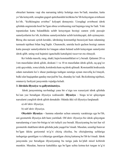 obrazlari hamma vaqt shu narsaning tabiiy holatiga mos bo’ladi, masalan, katta 
yo’lda ketayotib, uzoqdan gugurt qutichasidek kichkina bo’lib kelayotgan avtobusni 
ko’rib, “kichkinagina avtobus” kelyapti demaymiz. Uzoqdagi avtobusni idrok 
qilishda ongimizda hosil bo’lgan obraz avtobusning real hajmiga teng bo’ladi. Yoki 
tepamizdan katta balandlikda uchib ketayotgan hozirgi zamon yirik passajir 
samolyotlarini ko’rib, kichkina samolyotchalar uchib ketishayapti, deb aytmaymiz. 
Biroq shu narsani aytish kerakki, idrokning konstantligi hususiyati ham odamning 
turmush tajribasi bilan bog’liqdir. Chunonchi, umrida hech qachon hozirgi zamon 
katta passajir samolyotlarini ko’rmagan odam baland uchib ketayotgan samolyotni 
idrok qilib, uning real hajmini (qanchalik kattaligini) tasavvur eta olmaydi. 
Ko’rishda masofa, rang, shakl, hajm konstantliklari ro’y beradi. Qalamni 20 va 
1sm masofadan idrok qilish, doskani 1 va 10 m masofadan idrok qilish, oq qog’oz 
yoki quyoshda, xona ichida, koridorda ham oq idrok qilinadi. Konstantlik hodisasida 
odam narsalarni ko’z shuur pardasiga tushgan suratiga aynan muvofiq ko’rmaydi, 
balki ular haqiqatdan qanday mavjud bo’lsa, shunday ko’radi. Bu kishining tajribasi, 
ommaviy faoliyati jarayonida vujudga keladi. 
3. Idrokda illyuziya va gallyutsinatsiya.  
 Idrok jarayonining navbatdagi yana bir o’ziga xos xususiyati idrok qilishda 
ba’zan yuz beradigan illyuziya xodisasidir. Illyuziya – bizga ta’sir qilayotgan 
narsalarni yanglish idrok qilish demakdir. Odatda ikki xil illyuziya farqlanadi: 
a) ob’ektiv illyuziya; 
b) sub’ektiv illyuziya. 
Obyektiv illyuziya – hamma odamlar uchun umumiy xarakterga ega bo’lib, 
uni geometrik illyuziya deb ham yuritiladi. Ob’ektiv illyuziya biz idrok qilayotgan 
narsalarning o’zaro bir-biriga ta’siri tufayli yuz beradi. Illyuziyaning bu turi har xil 
geometrik shakllarni idrok qilishda juda yaqqol ko’rinadi. Masalan, uzunligi baravar 
bo’lgan ikkita gorizontal to’g’ri chiziq chizilsa, bu chiziqlarning uchlariga 
tashqariga qaratilgan va ichkariga qaratilgan chiziq kattaroq bo’lib ko’rinadi. Idrok 
jarayonida yuz beradigan illyuziyaning bu turiga juda ko’plab misol keltirish 
mumkin. Masalan, baravar kattalikka ega bo’lgan uchta ketma-ket turgan to’g’ri 
