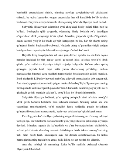 burchakli ustunchalarni chizib, ularning atrofiga uzoqlashtiruvchi chiziqlarni 
chizsak, bu uchta ketma-ket turgan ustunchalar har xil kattalikda bo’lib ko’rina 
boshlaydi. Bu yerda uzoqlashtiruvchi chiziqlarning ta’sirida illyuziya hosil bo’ladi. 
Subyektiv illyuziyalar odamning ayni chog’dagi hissiy holati bilan bog’liq 
bo’ladi. Boshqacha qilib aytganda, odamning hissiy holatida ro’y beradigan 
o’zgarishlar idrok jarayoniga ta’sir qiladi. Masalan, yuqorida aytib o’tilganidek, 
odam kechasi yolg’iz ko’chada qo’rqib ketayotgan bo’lsa, har bir sharpa uning 
qo’rqinch hissini kuchaytirib yuboradi. Natijada uning ro’parasidan chiqib qolgan 
butalgan daraxt qandaydir dahshatli mavjudotga o’xshab ko’rinadi. 
Hayotda keng tarqalgan har xil ins-u jins, devlar, ajinalar va shu kabi nojins 
narsalar haqidagi ko’plab gaplar kuchli qo’rqinch hissi ta’sirida noto’g’ri idrok 
qilish, ya’ni sub’ektiv illyuziya tufayli vujudga kelgandir. Ba’zan odam qattiq 
qo’rqqan paytida bosh miya katta yarim sharlarining po’stidagi muhim 
markazlardan birortasi uzoq muddatli tormozlanish holatiga tushib qolishi mumkin. 
Buni akademik I.I.Pavlov hayotni muhofaza qiluvchi tormozlanish deb atagan edi. 
Ana shunday paytda tormozlanib qolgan markaz bilan bog’liq bo’lgan organizmning 
biror qismida keskin o’zgarish paydo bo’ladi. Chunonchi odamning og’zi yoki ko’zi 
qiyshayib qolishi mumkin yoki qo’li, oyog’i falaj bo’lib qolishi mumkin. 
Subyektiv illyuziya hodisasi, ya’ni qattiq qo’rqinch hissi ta’sirida noto’g’ri 
idrok qilish hodisasi bolalarda ham uchrashi mumkin. Shuning uchun ana shu 
yuqoridagi mulohazalarni, ya’ni yanglish idrok natijasida paydo bo’ladigan 
qo’rqinchli obrazlarni nazarda tutib, hech vaqt bolalarni qo’rqitish kerak emas. 
Psixologiyada ko’rish illyuziyalarining o’rganilishi muayyan o’zining tadqiqot 
tarixiga ega. Ba’zi hollarda narsalarni noto’g’ri, yanglish idrok qilinishiga illyuziya 
deyiladi. Masalan, agarda biz ko’rsatkich va o’rta barmoqlarimizni chalishtirib, 
no’xot yoki bironta dumaloq narsani chalishtirgan holda ikkala barmog’imizning 
uchi bilan bosib turib, shuningdek ayni bir davrda aylantiraversak, bu holda 
barmoqlarimizning tagida bitta emas, balki ikkita no’xot bordek his qilamiz. 
Ana shu holdagi bir narsaning ikkita bo’lib sezilishi Aristotel (Arastu) 
illyuziyasi deb ataladi.  
