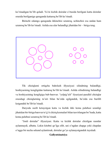 ko’rinadigan bo’lib qoladi. Ya’ni kichik doiralar o’rtasida berilgani katta doiralar 
orasida berilganiga qaraganda kattaroq bo’lib ko’rinadi.  
Birinchi odamga qaraganda ikkinchisi uzunroq, uchinchisi esa undan ham 
uzunroq bo’lib ko’rinadi. Aslida esa ular balandligi jihatidan bir – biriga teng.  
 
 
 
 
Tik chiziqlarni ortiqcha baholash illyuziyasi silindrning balandligi, 
hoshiyasining kengligidan kattaroq bo’lib ko’rinadi. Aslida silindirning balandligi 
va hoshiyasining kengligiga bab-barovar. “yelpig’ich” ilyuziyasi-parallel chiziqlar 
orasidagi chiziqlarning ta’siri bilan ba’zida egilgandek, ba’zida esa burilib 
ketgandek bo’lib ko’rinadi.  
Daryoda suzib ketayotgan katta va kichik ikki kema palubasi uzunligi 
jihatidan bir-biriga barovar to’g’ri chiziq kesmalari bilan tasvirlangan bo’lsada, katta 
kema palubasi uzunroq bo’lib ko’rinadi.  
“Jonli doiralar” illyuziyasi. Katta va kichik doiralar chizilgan rasmlar 
aylanmaydi, albatta. Lekin kitobni qo’lga olib, uni o’ngdan chapga yoki chapdan 
o’ngga bir necha sekund aylantirsak, doiralar go’yo aylanayotgandek tuyuladi.  
Gallyutsinatsiya 
 
