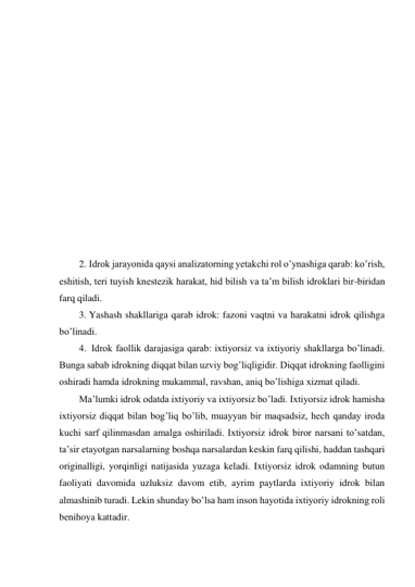  
 
 
 
 
 
 
 
 
 
 
 
 
2. Idrok jarayonida qaysi analizatorning yetakchi rol o’ynashiga qarab: ko’rish, 
eshitish, teri tuyish knestezik harakat, hid bilish va ta’m bilish idroklari bir-biridan 
farq qiladi.  
3. Yashash shakllariga qarab idrok: fazoni vaqtni va harakatni idrok qilishga 
bo’linadi. 
4.  Idrok faollik darajasiga qarab: ixtiyorsiz va ixtiyoriy shakllarga bo’linadi. 
Bunga sabab idrokning diqqat bilan uzviy bog’liqligidir. Diqqat idrokning faolligini 
oshiradi hamda idrokning mukammal, ravshan, aniq bo’lishiga xizmat qiladi.  
Ma’lumki idrok odatda ixtiyoriy va ixtiyorsiz bo’ladi. Ixtiyorsiz idrok hamisha 
ixtiyorsiz diqqat bilan bog’liq bo’lib, muayyan bir maqsadsiz, hech qanday iroda 
kuchi sarf qilinmasdan amalga oshiriladi. Ixtiyorsiz idrok biror narsani to’satdan, 
ta’sir etayotgan narsalarning boshqa narsalardan keskin farq qilishi, haddan tashqari 
originalligi, yorqinligi natijasida yuzaga keladi. Ixtiyorsiz idrok odamning butun 
faoliyati davomida uzluksiz davom etib, ayrim paytlarda ixtiyoriy idrok bilan 
almashinib turadi. Lekin shunday bo’lsa ham inson hayotida ixtiyoriy idrokning roli 
benihoya kattadir.  
