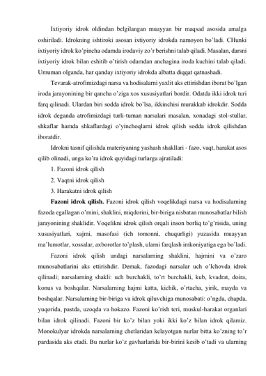 Ixtiyoriy idrok oldindan belgilangan muayyan bir maqsad asosida amalga 
oshiriladi. Idrokning ishtiroki asosan ixtiyoriy idrokda namoyon bo’ladi. CHunki 
ixtiyoriy idrok ko’pincha odamda irodaviy zo’r berishni talab qiladi. Masalan, darsni 
ixtiyoriy idrok bilan eshitib o’tirish odamdan anchagina iroda kuchini talab qiladi. 
Umuman olganda, har qanday ixtiyoriy idrokda albatta diqqat qatnashadi. 
Tevarak-atrofimizdagi narsa va hodisalarni yaxlit aks ettirishdan iborat bo’lgan 
iroda jarayonining bir qancha o’ziga xos xususiyatlari bordir. Odatda ikki idrok turi 
farq qilinadi. Ulardan biri sodda idrok bo’lsa, ikkinchisi murakkab idrokdir. Sodda 
idrok deganda atrofimizdagi turli-tuman narsalari masalan, xonadagi stol-stullar, 
shkaflar hamda shkaflardagi o’yinchoqlarni idrok qilish sodda idrok qilishdan 
iboratdir. 
Idrokni tasnif qilishda materiyaning yashash shakllari - fazo, vaqt, harakat asos 
qilib olinadi, unga ko’ra idrok quyidagi turlarga ajratiladi: 
1. Fazoni idrok qilish 
2. Vaqtni idrok qilish 
3. Harakatni idrok qilish 
Fazoni idrok qilish. Fazoni idrok qilish voqelikdagi narsa va hodisalarning 
fazoda egallagan o’rnini, shaklini, miqdorini, bir-biriga nisbatan munosabatlar bilish 
jarayonining shaklidir. Voqelikni idrok qilish orqali inson borliq to’g’risida, uning 
xususiyatlari, xajmi, masofasi (ich tomonni, chuqurligi) yuzasida muayyan 
ma’lumotlar, xossalar, axborotlar to’plash, ularni farqlash imkoniyatiga ega bo’ladi.  
Fazoni idrok qilish undagi narsalarning shaklini, hajmini va o’zaro 
munosabatlarini aks ettirishdir. Demak, fazodagi narsalar uch o’lchovda idrok 
qilinadi; narsalarning shakli: uch burchakli, to’rt burchakli, kub, kvadrat, doira, 
konus va boshqalar. Narsalarning hajmi katta, kichik, o’rtacha, yirik, mayda va 
boshqalar. Narsalarning bir-biriga va idrok qiluvchiga munosabati: o’ngda, chapda, 
yuqorida, pastda, uzoqda va hokazo. Fazoni ko’rish teri, muskul-harakat organlari 
bilan idrok qilinadi. Fazoni bir ko’z bilan yoki ikki ko’z bilan idrok qilamiz. 
Monokulyar idrokda narsalarning chetlaridan kelayotgan nurlar bitta ko’zning to’r 
pardasida aks etadi. Bu nurlar ko’z gavharlarida bir-birini kesib o’tadi va ularning 
