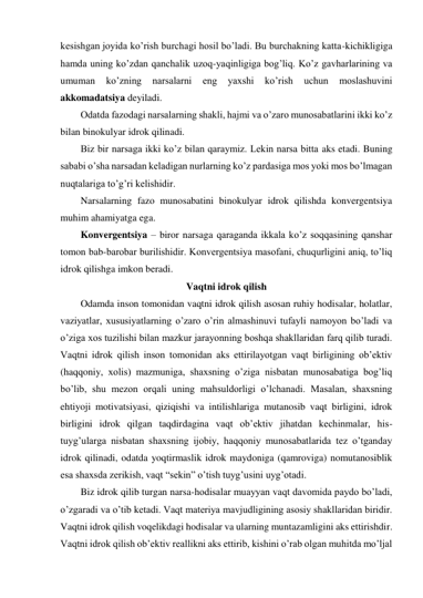 kesishgan joyida ko’rish burchagi hosil bo’ladi. Bu burchakning katta-kichikligiga 
hamda uning ko’zdan qanchalik uzoq-yaqinligiga bog’liq. Ko’z gavharlarining va 
umuman 
ko’zning 
narsalarni 
eng 
yaxshi 
ko’rish 
uchun 
moslashuvini 
akkomadatsiya deyiladi.  
Odatda fazodagi narsalarning shakli, hajmi va o’zaro munosabatlarini ikki ko’z 
bilan binokulyar idrok qilinadi.  
Biz bir narsaga ikki ko’z bilan qaraymiz. Lekin narsa bitta aks etadi. Buning 
sababi o’sha narsadan keladigan nurlarning ko’z pardasiga mos yoki mos bo’lmagan 
nuqtalariga to’g’ri kelishidir. 
Narsalarning fazo munosabatini binokulyar idrok qilishda konvergentsiya 
muhim ahamiyatga ega. 
Konvergentsiya – biror narsaga qaraganda ikkala ko’z soqqasining qanshar 
tomon bab-barobar burilishidir. Konvergentsiya masofani, chuqurligini aniq, to’liq 
idrok qilishga imkon beradi. 
Vaqtni idrok qilish 
Odamda inson tomonidan vaqtni idrok qilish asosan ruhiy hodisalar, holatlar, 
vaziyatlar, xususiyatlarning o’zaro o’rin almashinuvi tufayli namoyon bo’ladi va 
o’ziga xos tuzilishi bilan mazkur jarayonning boshqa shakllaridan farq qilib turadi. 
Vaqtni idrok qilish inson tomonidan aks ettirilayotgan vaqt birligining ob’ektiv 
(haqqoniy, xolis) mazmuniga, shaxsning o’ziga nisbatan munosabatiga bog’liq 
bo’lib, shu mezon orqali uning mahsuldorligi o’lchanadi. Masalan, shaxsning 
ehtiyoji motivatsiyasi, qiziqishi va intilishlariga mutanosib vaqt birligini, idrok 
birligini idrok qilgan taqdirdagina vaqt ob’ektiv jihatdan kechinmalar, his-
tuyg’ularga nisbatan shaxsning ijobiy, haqqoniy munosabatlarida tez o’tganday 
idrok qilinadi, odatda yoqtirmaslik idrok maydoniga (qamroviga) nomutanosiblik 
esa shaxsda zerikish, vaqt “sekin” o’tish tuyg’usini uyg’otadi. 
Biz idrok qilib turgan narsa-hodisalar muayyan vaqt davomida paydo bo’ladi, 
o’zgaradi va o’tib ketadi. Vaqt materiya mavjudligining asosiy shakllaridan biridir. 
Vaqtni idrok qilish voqelikdagi hodisalar va ularning muntazamligini aks ettirishdir. 
Vaqtni idrok qilish ob’ektiv reallikni aks ettirib, kishini o’rab olgan muhitda mo’ljal 
