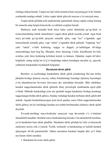 olishiga imkon beradi. Vaqtni mo’ljal olish orientirovkasi miyaning po’st bo’limlari 
yordamida amalga oshadi. Lekin vaqtni idrok qiluvchi maxsus a’zo mavjud emas. 
Vaqtni idrok qilishda turli analizatorlar qatnashadi, biroq vaqtlar oralig’inining 
bir muncha aniq farqini kinestezik va eshitish sezgilari beradi. 
Markaziy asab tizimida bosh miya katta yarim sharlarida qo’zg’alish va 
tormozlanishning ritmik almashinuvi vaqtni idrok qilish asosida yotadi. Agar bosh 
miya po’stida qo’zg’alish jarayoni ustunlik qilsa, vaqt “tez” o’tgandek, agar 
tormozlanish ustunlik qilsa, vaqt “sekin” o’tgandek idrok qilinadi. Vaqtning “tez” 
yoki “sekin” o’tishi kishining vaqtga va diqqati yo’naltirilgan ob’ektga 
munosabatiga ham bog’liq. Masalan, biror darsning o’tishi, kinofilьmni ko’rish, 
avtobus yoki biror kishining kelishini kutish va hokazo. Odamlar vaqtni ob’ektiv 
belgilash, uning oralig’ini to’g’ri farqlashga imkon beradigan narsalar oy, quyosh, 
yulduzlar harakatidan foydalanib kelganlar. 
Harakatni idrok qilish 
Biosfera va nosferadagi harakatlarni idrok qilish jismlarning (ba’zan nisbiy 
jihatdan boshqa ijtimoiy-siyosiy, tabiiy holatlarning) fazodagi (ijtimoiy hayotdagi) 
o’rin almashinuvini bevosita (bavosita) aks ettirishdan iboratdir. SHu sababdan, 
harakat taqqoslanmasdan idrok qilinishi ilmiy psixologik manbalarda qayd qilib 
o’tiladi. Mabodo harakatdagi jism uni qurshab turgan harakatsiz boshqa jismlarga 
taqqoslangan holda idrok qilinsa, bunday toifadagi harakat nisbatan idrok qilish deb 
ataladi. Agarda harakatlanayotgan jism hech qanday narsa bilan taqqoslanmasdan 
idrok qilinsa, bu ko’rinishdagi harakat esa nisbat berilmasdan nisbatsiz idrok qilish 
deyiladi.  
Tevarak-atrofdagi narsa-hodisalar muayyan vaqt davomida o’z o’rinlarini 
almashtirib turadilar. Kishilar narsa-hodisalarning fazoda o’rin almashtirib turishini, 
ya’ni harakatini ham idrok qiladilar. Harakatni idrok qilishda ko’rish va kinestezik 
analizator asosiy rolь o’ynaydi. Tezlik, tezlanish va harakatning yo’nalishi harakat 
qilayotgan ob’ekt parametridir. Odam narsalarni harakati haqida ikki yo’l bilan 
ma’lumot olishi mumkin. 
1. Harakatni bevosita idrok qilish 
