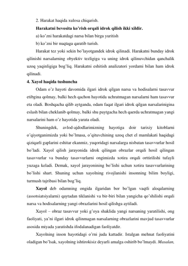 2. Harakat haqida xulosa chiqarish. 
Harakatni bevosita ko’rish orqali idrok qilish ikki xildir. 
a) ko’zni harakatdagi narsa bilan birga yuritish 
b) ko’zni bir nuqtaga qaratib turish. 
Harakat tez yoki sekin bo’layotgandek idrok qilinadi. Harakatni bunday idrok 
qilinishi narsalarning obyektiv tezligiga va uning idrok qilinuvchidan qanchalik 
uzoq yaqinligiga bog’liq. Harakatni eshitish analizatori yordami bilan ham idrok 
qilinadi.  
4. Xayol haqida tushuncha 
Odam o’z hayoti davomida ilgari idrok qilgan narsa va hodisalarni tasavvur 
etibgina qolmay, balki hech qachon hayotida uchratmagan narsalarni ham tasavvur 
eta oladi. Boshqacha qilib aytganda, odam faqat ilgari idrok qilgan narsalarinigina 
eslash bilan cheklanib qolmay, balki shu paytgacha hech qaerda uchratmagan yangi 
narsalarini ham o’z hayotida yarata oladi.  
Shuningdek, 
avlod-ajdodlarimizning 
hayotiga 
doir 
tarixiy 
kitoblarni 
o’qiyotganimizda yoki bo’lmasa, o’qituvchining uzoq chet el mamlakati haqidagi 
qiziqarli gaplarini eshitar ekanmiz, yuqoridagi narsalarga nisbatan tasavvurlar hosil 
bo’ladi. Xayol qilish jarayonida idrok qilingan obrazlar orqali hosil qilingan 
tasavvurlar va bunday tasavvurlarni ongimizda xotira orqali orttirilishi tufayli 
yuzaga keladi. Demak, xayol jarayonining bo’lishi uchun xotira tasavvurlarining 
bo’lishi shart. Shuning uchun xayolning rivojlanishi insonning bilim boyligi, 
turmush tajribasi bilan bog’liq.  
Xayol deb odamning ongida ilgaridan bor bo’lgan vaqtli aloqalarning 
(assotsiatsiyalarni) qaytadan tiklanishi va bir-biri bilan yangicha qo’shilishi orqali 
narsa va hodisalarning yangi obrazlarini hosil qilishga aytiladi.  
Xayol – obraz tasavvur yoki g’oya shaklida yangi narsaning yaratilishi, ong 
faoliyati, ya’ni ilgari idrok qilinmagan narsalarning obrazlarini mavjud tasavvurlar 
asosida miyada yaratishda ifodalanadigan faoliyatdir.  
Xayolning inson hayotidagi o’rni juda kattadir. Istalgan mehnat faoliyatini 
oladigan bo’lsak, xayolning ishtirokisiz deyarli amalga oshirib bo’lmaydi. Masalan, 
