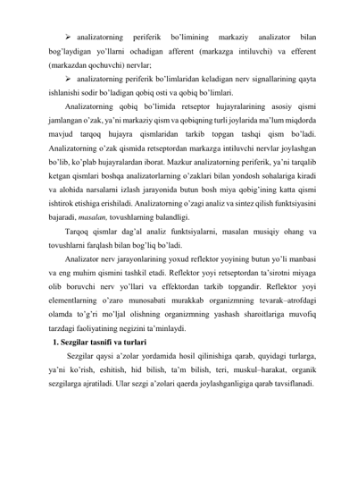  analizatorning 
periferik 
bo’limining 
markaziy 
analizator 
bilan 
bog’laydigan yo’llarni ochadigan afferent (markazga intiluvchi) va efferent 
(markazdan qochuvchi) nervlar; 
 analizatorning periferik bo’limlaridan keladigan nerv signallarining qayta 
ishlanishi sodir bo’ladigan qobiq osti va qobiq bo’limlari. 
Analizatorning qobiq bo’limida retseptor hujayralarining asosiy qismi 
jamlangan o’zak, ya’ni markaziy qism va qobiqning turli joylarida ma’lum miqdorda 
mavjud tarqoq hujayra qismlaridan tarkib topgan tashqi qism bo’ladi. 
Analizatorning o’zak qismida retseptordan markazga intiluvchi nervlar joylashgan 
bo’lib, ko’plab hujayralardan iborat. Mazkur analizatorning periferik, ya’ni tarqalib 
ketgan qismlari boshqa analizatorlarning o’zaklari bilan yondosh sohalariga kiradi 
va alohida narsalarni izlash jarayonida butun bosh miya qobig’ining katta qismi 
ishtirok etishiga erishiladi. Analizatorning o’zagi analiz va sintez qilish funktsiyasini 
bajaradi, masalan, tovushlarning balandligi. 
Tarqoq qismlar dag’al analiz funktsiyalarni, masalan musiqiy ohang va 
tovushlarni farqlash bilan bog’liq bo’ladi.  
Analizator nerv jarayonlarining yoxud reflektor yoyining butun yo’li manbasi 
va eng muhim qismini tashkil etadi. Reflektor yoyi retseptordan ta’sirotni miyaga 
olib boruvchi nerv yo’llari va effektordan tarkib topgandir. Reflektor yoyi 
elementlarning o’zaro munosabati murakkab organizmning tevarak–atrofdagi 
olamda to’g’ri mo’ljal olishning organizmning yashash sharoitlariga muvofiq 
tarzdagi faoliyatining negizini ta’minlaydi.  
1. Sezgilar tasnifi va turlari 
 Sezgilar qaysi a’zolar yordamida hosil qilinishiga qarab, quyidagi turlarga, 
ya’ni ko’rish, eshitish, hid bilish, ta’m bilish, teri, muskul–harakat, organik 
sezgilarga ajratiladi. Ular sezgi a’zolari qaerda joylashganligiga qarab tavsiflanadi. 
 
