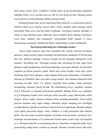 biror narsa yasash, biror o’simlikni o’stirish uchun qo’lga kiritiladigan natijalarni 
oldindan bilish, ya’ni xayolda tasavvur etib ko’rish lozim bo’ladi. Shuning uchun 
xayol juda ko’p faoliyatlarning tarkibiy qismiga kiradi.  
Kishining butun ruhiy hayoti shaxsning bilish faoliyati va emotsional irodaviy 
holatlari bilan uzviy bog’liq. Xayol idrok, xotira, tafakkur kabi mantiqiy bilish 
jarayonlari bilan uzviy bog’liq holda rivojlanadi. Xayolning mahsuli shundaki, u 
orqali avvalgi tajribalar qayta ishlanadi. Xayol tafakkur bilan shunday bog’liq-ki, 
xayol ham, tafakkur ham muammoli vaziyatlardan kelib chiqadi va shaxs 
ehtiyojlariga asoslanadi. Tafakkurda fikrlar, tushunchalar asosida ifodalanadi.  
Xayol jarayonlarining nerv fiziologik asoslari 
 Xayol qilish jarayoni juda ham murakkab aks ettirish jarayoni bo’lishiga 
qaramay, uning asosida yotgan fiziologik mexanizmlarni akademik I.P.Pavlovning 
oliy nerv faoliyati haqidagi ta’limoti asosida ma’lum darajada tushuntirib o’tish 
mumkin. Xayolning nerv fiziologik asosida ham miyaning po’stida ilgari hosil 
qilingan vaqtli aloqalarning (assotsiatsiyalarning) yana qayta tiklanib, bir-biri bilan 
yangicha qo’shilish jarayoni yotadi. Shuni ham aytish kerakki, bosh miya yarim 
sharlarida ilgari hosil qilingan vaqtli aloqalar birin-ketin tiklanadilar va binobarin 
ularning qo’shilishlari ham asta-sekin yuzaga keladi. Ana shuning natijasida bosh 
miyaning po’stida inson o’z shaxsiy hayotida hech qachon idrok qilmagan 
narsalarning obrazlari paydo bo’ladi. Bu obrazlarning ko’pi voqelikka mutlaqo 
to’g’ri kelmaydi va natijada tormozlanib qoladilar. Boshqa birlari esa voqelikka 
to’g’ri kelganligi hamda inson faoliyati uchun miyadan yangi imkoniyatlar ochib 
bergani tufayli amaliy faoliyat natijalari bilan mustahkamlanadilar. Xayol qilish 
jarayoni hamisha nutq orqali amalga oshirilishi tufayli nutqning nerv-fiziologik 
asosida ikkinchi signallar tizimining faoliyati ham faol qatnashadi. Bundan tashqari 
xayol qilish jarayonida diqqat, xotira, tafakkur va iroda jarayonlari ham ishtirok 
qiladi. Ana shu nuqtai nazardan olganda xayolning (xususan ijodiy xayolning) nerv 
fiziologik mexanizmlarni to’la tushuntirib berish uchun yetarli ilmiy ma’lumotlar 
yo’q. Hozirgi kunda fan va texnikaning juda tez temp bilan rivojlanishi ijodiy xayol 
jarayonining oldiga katta vazifalar qo’ymoqda. Masalan, kosmik fazoni zabt etish, 
