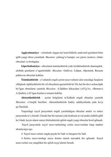  
 
 
 
 
 
 
 
 
Agglyutinatsiya – «elimlash» degan ma’noni bildirib, unda turli qismlarni bitta 
qilib yangi obraz yaratiladi. Masalan: yalmog’iz kampir, suv parisi, kentavr, sfinks 
obrazlari va boshqalar. 
Giperbolizatsiya - obrazlarni kattalashtirish yoki kichiklashtirish shuningdek, 
alohida qismlarni o’zgartirishdir. Masalan: Gulliver, Liliput, Alpomish, Rustam 
pahlavon obrazlari kabilar.  
Tizimlashtirish - o’xshatish orqali ayrim tasavvurlarni ular orasidagi farqlarni 
silliqlash; tipiklashtirish-bir xil obrazlarni qaytarilishi bo’lib, har bir davr uchun tipik 
bo’lgan obrazlarni yaratish Masalan: A.Qahhor hikoyalari («O’g’ri», «Bemor») 
A.Qodiriy («O’tgan kunlar») romani kabilar. 
Aktsentlashtirish - ayrim belgilarni ta’kidlash orqali obrazlar yaratish 
Masalan: o’rtoqlik hazillari. Aktsentlashtirish badiiy adabiyotlarda juda ko’p 
qo’llaniladi.  
Yuqoridagi xayol jarayonlari orqali yaratiladigan obrazlar analiz va sintez 
jarayonida ro’y beradi. Chunki har bir narsani yoki hodisani avval analiz (tahlil) qilib 
ko’riladi, keyin ularni sintez (birlashtirish) qilish orqali yangi obrazlar hosil qilinadi. 
 Xayol jarayonida xayol tasavvurlarining xotira tasavvuridan farqi muhim 
ahamiyatga ega.  
 Xayol tasavvurlari ongda paydo bo’ladi va barqaror bo’ladi.  
 Xotira tasavvuridagi narsa doimo tanish narsadek his qilinadi. Xayol 
tasavvurlari esa yangilikni his qilish tuyg’ularini beradi. 
