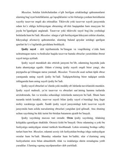 Masalan, bolalar kitobchalardan o’qib berilgan ertaklardagi qahramonlarni 
ularning bag’oyat botirliklarini, qo’rqoqliklarini va bir-birlariga yordam berishlarini 
xayoliy tasavvur orqali aks ettiradilar. Tiklovchi yoki tasavvur xayoli jarayonida 
odam ko’z oldiga keltirayotgan obrazning ob’ekti haqiqatdan ham muayyan bir 
joyda bo’lganligini anglatadi. Tasavvur yoki tiklovchi xayol bog’cha yoshidagi 
bolalarda ham bo’ladi. Masalan: ularga o’qib berilayotgan hikoyani eshitar ekanlar, 
hikoyadagi afsonaviy qahramonlar, ularning baland qoyalar ustidagi qurilgan 
qasrlari ko’z o’ngilarida gavdalana boshlaydi.  
Ijodiy xayol - deb tajribamizda bo’lmagan va voqelikning o’zida ham 
uchratmagan narsa va hodisalar haqida tasavvur hamda obrazlar yaratishdan iborat 
xayol turiga aytiladi.  
Ijodiy xayol murakkab aks ettirish jarayoni bo’lib, odamning hayotida juda 
katta ahamiyatga egadir. Odam o’zining ijodiy xayoli orqali biror yangi, shu 
paytgacha qo’rilmagan narsa yaratadi. Masalan: Yozuvchi asari uchun tipik obraz 
yaratganda uning xayoli ijodiy bo’ladi. Tadqiqotchining biror tadqiqot ustida 
ishlaganida ham uning xayoli ijodiy bo’ladi.  
Ijodiy xayol obrazlari so’zlarda yoki moddiy ob’ektlarda tasvirlanishi mumkin. 
Ijodiy xayol mahsuli, ya’ni tasavvur va obrazlari san’atning hamma turlarida 
arxitekturada, fan va texnika sohasidagi ixtirolarda namoyon bo’ladi. Shuni ham 
nazarda tutish kerakki, tasavvur xayoli bilan ijodiy xayol o’rtasidagi farq faqat 
nisbiy xarakterga egadir. Xuddi ijodiy xayol jarayonidagi kabi tasavvur xayoli 
jarayonida ham aslida narsalarning obrazlari yangidan ijod qilinadi. Ana shuning 
uchun xayolning bu ikki turini bir-biridan batamom ajratib bo’lmaydi.  
Ijodiy xayolning maxsus turi orzudir. Orzu ijodiy xayolning, tilakning 
kelajakka qaratilgan shaklidir. Orzusiz kishi bo’lmaydi. Orzu odamning u yoki bu 
faoliyatiga undaydigan stimul turtkich hisoblanadi. Lekin orzuning boshqa salbiy 
turlari ham bor. Masalan, odamni asosiy ish faoliyatidan boshqa ishga sudraydigan 
orzular ham bo’ladi. Shunday odamlar ham bo’ladiki, ular o’zlarining aniq 
faoliyatlarini orzu bilan almashtirib, tilak va istaklariga shirin orzudagina yetib 
yuradilar. Ularning «quruq xayolparastlar» deb yuritiladi.  
