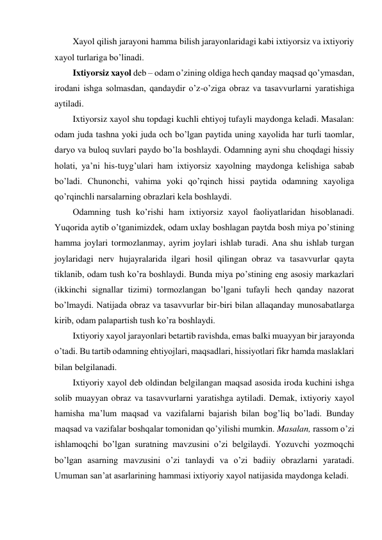 Xayol qilish jarayoni hamma bilish jarayonlaridagi kabi ixtiyorsiz va ixtiyoriy 
xayol turlariga bo’linadi.  
Ixtiyorsiz xayol deb – odam o’zining oldiga hech qanday maqsad qo’ymasdan, 
irodani ishga solmasdan, qandaydir o’z-o’ziga obraz va tasavvurlarni yaratishiga 
aytiladi.  
Ixtiyorsiz xayol shu topdagi kuchli ehtiyoj tufayli maydonga keladi. Masalan: 
odam juda tashna yoki juda och bo’lgan paytida uning xayolida har turli taomlar, 
daryo va buloq suvlari paydo bo’la boshlaydi. Odamning ayni shu choqdagi hissiy 
holati, ya’ni his-tuyg’ulari ham ixtiyorsiz xayolning maydonga kelishiga sabab 
bo’ladi. Chunonchi, vahima yoki qo’rqinch hissi paytida odamning xayoliga 
qo’rqinchli narsalarning obrazlari kela boshlaydi.  
Odamning tush ko’rishi ham ixtiyorsiz xayol faoliyatlaridan hisoblanadi. 
Yuqorida aytib o’tganimizdek, odam uxlay boshlagan paytda bosh miya po’stining 
hamma joylari tormozlanmay, ayrim joylari ishlab turadi. Ana shu ishlab turgan 
joylaridagi nerv hujayralarida ilgari hosil qilingan obraz va tasavvurlar qayta 
tiklanib, odam tush ko’ra boshlaydi. Bunda miya po’stining eng asosiy markazlari 
(ikkinchi signallar tizimi) tormozlangan bo’lgani tufayli hech qanday nazorat 
bo’lmaydi. Natijada obraz va tasavvurlar bir-biri bilan allaqanday munosabatlarga 
kirib, odam palapartish tush ko’ra boshlaydi. 
Ixtiyoriy xayol jarayonlari betartib ravishda, emas balki muayyan bir jarayonda 
o’tadi. Bu tartib odamning ehtiyojlari, maqsadlari, hissiyotlari fikr hamda maslaklari 
bilan belgilanadi.  
Ixtiyoriy xayol deb oldindan belgilangan maqsad asosida iroda kuchini ishga 
solib muayyan obraz va tasavvurlarni yaratishga aytiladi. Demak, ixtiyoriy xayol 
hamisha ma’lum maqsad va vazifalarni bajarish bilan bog’liq bo’ladi. Bunday 
maqsad va vazifalar boshqalar tomonidan qo’yilishi mumkin. Masalan, rassom o’zi 
ishlamoqchi bo’lgan suratning mavzusini o’zi belgilaydi. Yozuvchi yozmoqchi 
bo’lgan asarning mavzusini o’zi tanlaydi va o’zi badiiy obrazlarni yaratadi. 
Umuman san’at asarlarining hammasi ixtiyoriy xayol natijasida maydonga keladi.  
