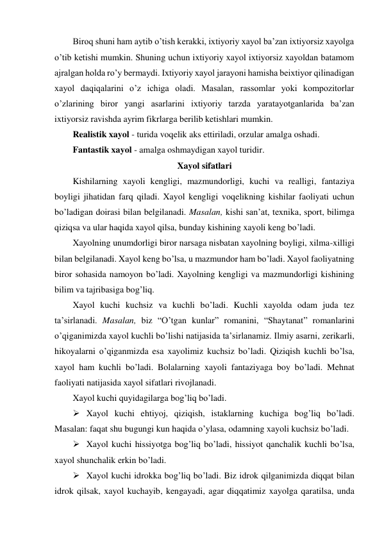 Biroq shuni ham aytib o’tish kerakki, ixtiyoriy xayol ba’zan ixtiyorsiz xayolga 
o’tib ketishi mumkin. Shuning uchun ixtiyoriy xayol ixtiyorsiz xayoldan batamom 
ajralgan holda ro’y bermaydi. Ixtiyoriy xayol jarayoni hamisha beixtiyor qilinadigan 
xayol daqiqalarini o’z ichiga oladi. Masalan, rassomlar yoki kompozitorlar 
o’zlarining biror yangi asarlarini ixtiyoriy tarzda yaratayotganlarida ba’zan 
ixtiyorsiz ravishda ayrim fikrlarga berilib ketishlari mumkin.  
Realistik xayol - turida voqelik aks ettiriladi, orzular amalga oshadi. 
Fantastik xayol - amalga oshmaydigan xayol turidir.  
Xayol sifatlari 
Kishilarning xayoli kengligi, mazmundorligi, kuchi va realligi, fantaziya 
boyligi jihatidan farq qiladi. Xayol kengligi voqelikning kishilar faoliyati uchun 
bo’ladigan doirasi bilan belgilanadi. Masalan, kishi san’at, texnika, sport, bilimga 
qiziqsa va ular haqida xayol qilsa, bunday kishining xayoli keng bo’ladi.  
Xayolning unumdorligi biror narsaga nisbatan xayolning boyligi, xilma-xilligi 
bilan belgilanadi. Xayol keng bo’lsa, u mazmundor ham bo’ladi. Xayol faoliyatning 
biror sohasida namoyon bo’ladi. Xayolning kengligi va mazmundorligi kishining 
bilim va tajribasiga bog’liq.  
Xayol kuchi kuchsiz va kuchli bo’ladi. Kuchli xayolda odam juda tez 
ta’sirlanadi. Masalan, biz “O’tgan kunlar” romanini, “Shaytanat” romanlarini 
o’qiganimizda xayol kuchli bo’lishi natijasida ta’sirlanamiz. Ilmiy asarni, zerikarli, 
hikoyalarni o’qiganmizda esa xayolimiz kuchsiz bo’ladi. Qiziqish kuchli bo’lsa, 
xayol ham kuchli bo’ladi. Bolalarning xayoli fantaziyaga boy bo’ladi. Mehnat 
faoliyati natijasida xayol sifatlari rivojlanadi. 
Xayol kuchi quyidagilarga bog’liq bo’ladi.  
 Xayol kuchi ehtiyoj, qiziqish, istaklarning kuchiga bog’liq bo’ladi. 
Masalan: faqat shu bugungi kun haqida o’ylasa, odamning xayoli kuchsiz bo’ladi.  
 Xayol kuchi hissiyotga bog’liq bo’ladi, hissiyot qanchalik kuchli bo’lsa, 
xayol shunchalik erkin bo’ladi.  
 Xayol kuchi idrokka bog’liq bo’ladi. Biz idrok qilganimizda diqqat bilan 
idrok qilsak, xayol kuchayib, kengayadi, agar diqqatimiz xayolga qaratilsa, unda 
