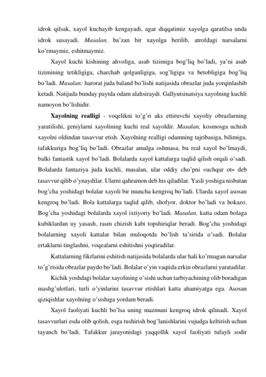 idrok qilsak, xayol kuchayib kengayadi, agar diqqatimiz xayolga qaratilsa unda 
idrok susayadi. Masalan, ba’zan bir xayolga berilib, atrofdagi narsalarni 
ko’rmaymiz, eshitmaymiz. 
Xayol kuchi kishining ahvoliga, asab tizimiga bog’liq bo’ladi, ya’ni asab 
tizimining tetikligiga, charchab qolganligiga, sog’ligiga va betobligiga bog’liq 
bo’ladi. Masalan: harorat juda baland bo’lishi natijasida obrazlar juda yorqinlashib 
ketadi. Natijada bunday paytda odam alahsiraydi. Gallyutsinatsiya xayolning kuchli 
namoyon bo’lishidir.  
Xayolning realligi - voqelikni to’g’ri aks ettiruvchi xayoliy obrazlarning 
yaratilishi, geniylarni xayolining kuchi real xayoldir. Masalan, kosmosga uchish 
xayolni oldindan tasavvur etish. Xayolning realligi odamning tajribasiga, bilimiga, 
tafakkuriga bog’liq bo’ladi. Obrazlar amalga oshmasa, bu real xayol bo’lmaydi, 
balki fantastik xayol bo’ladi. Bolalarda xayol kattalarga taqlid qilish orqali o’sadi. 
Bolalarda fantaziya juda kuchli, masalan, ular oddiy cho’pni «uchqur ot» deb 
tasavvur qilib o’ynaydilar. Ularni qahramon deb his qiladilar. Yasli yoshiga nisbatan 
bog’cha yoshidagi bolalar xayoli bir muncha kengroq bo’ladi. Ularda xayol asosan 
kengroq bo’ladi. Bola kattalarga taqlid qilib, shofyor, doktor bo’ladi va hokazo. 
Bog’cha yoshidagi bolalarda xayol ixtiyoriy bo’ladi. Masalan, katta odam bolaga 
kubiklardan uy yasash, rasm chizish kabi topshiriqlar beradi. Bog’cha yoshidagi 
bolalarning xayoli kattalar bilan muloqotda bo’lish ta’sirida o’sadi. Bolalar 
ertaklarni tinglashni, voqealarni eshitishni yoqtiradilar.  
Kattalarning fikrlarini eshitish natijasida bolalarda ular hali ko’rmagan narsalar 
to’g’risida obrazlar paydo bo’ladi. Bolalar o’yin vaqtida erkin obrazlarni yaratadilar.  
Kichik yoshdagi bolalar xayolining o’sishi uchun tarbiyachining olib boradigan 
mashg’ulotlari, turli o’yinlarini tasavvur etishlari katta ahamiyatga ega. Asosan 
qiziqishlar xayolning o’sishiga yordam beradi.  
Xayol faoliyati kuchli bo’lsa uning mazmuni kengroq idrok qilinadi. Xayol 
tasavvurlari esda olib qolish, esga tushirish bog’lanishlarini vujudga keltirish uchun 
tayanch bo’ladi. Tafakkur jarayonidagi yaqqollik xayol faoliyati tufayli sodir 
