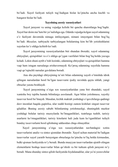 bo’ladi. Xayol faoliyati tufayli tug’iladigan hislar ko’pincha ancha kuchli va 
barqaror hislar bo’ladi.  
Xayolning asosiy xususiyatlari 
 Xayol jarayoni va uning vujudga kelishi bir qancha sharoitlarga bog’liqdir. 
Xayol har doim ma’lum bir yo’nalishga ega. Odatda vujudga kelgan xayol odamning 
o’z faoliyati davomida nimaga intilayotgani, nimani istayotgani bilan bog’liq 
bo’ladi. Masalan, tarbiyachi tarbiyalangan bolalarning kim bo’lib yetishishlarini 
xayolan ko’z oldiga keltirib ko’radi.  
 Xayol jarayonining xususiyatlaridan biri shundan iboratki, xayol odamning 
ehtiyojlari, qiziqishlari va o’z oldiga qo’ygan vazifalari bilan bog’liq holda yuzaga 
keladi. Lekin shuni aytib o’tish lozimki, odamning ehtiyojlari va qiziqishlari hamma 
vaqt ham istagan narsalarga erishavermaydi. Ko’proq odamning xayolida hamma 
vaqt qo’rqinchli narsalar gavdalana boradi.  
 Ana shu paytdagi ehtiyojining ta’siri bilan odamning xayoli o’tmishda idrok 
qilingan narsalardan hosil bo’lgan tasavvurni ijodiy ravishda qayta ishlab, yangi 
obrazlar yarata boshlaydi.  
 Xayol jarayonining o’ziga xos xususiyatlaridan yana biri shundaki, xayol 
xamisha boy tajriba hamda bilimlarga asoslanadi. Agar bilim yetishmasa, xayoliy 
tasavvur hosil bo’lmaydi. Masalan, kichik maktab yoshidagi o’quvchilarga qadimgi 
davr insonlari haqida gapirilsa, ular xuddi hozirgi zamon kishilari singari tasavvur 
qiladilar. Buning asosiy sababi bilimlarning yetishmasligi, shuningdek mazkur 
yoshdagi bolalar tarixiy muzeylarda bo’lmaganliklari, teatrlarga tushib, tarixiy 
asarlarni ko’rmaganliklari, tarixiy kinolarni hali juda kam ko’rganliklari tufayli 
bunday tasavvurlarni hosil qilishning uddasidan chiqa olmaydilar.  
Xayol jarayonining o’ziga xos xususiyatlaridan navbatdagisi xotira 
tasavvurlarini analiz va sintez qismidan iboratdir. Xayol uchun material bo’ladigan 
tasavvurlar xayol yaratib berayotgan obrazlarga ko’pincha to’liq holda kirmasdan, 
balki qisman faoliyatida ro’y beradi. Bunda muayyan tasavvurlardan ajratib olingan 
elementlarni boshqa tasavvurlar bilan qo’shish va bir turkum qilish jarayoni ro’y 
beradi. Mana shunday sintez qilish faoliyatida foydalanadilar, ular ya’ni yozuvchilar 
