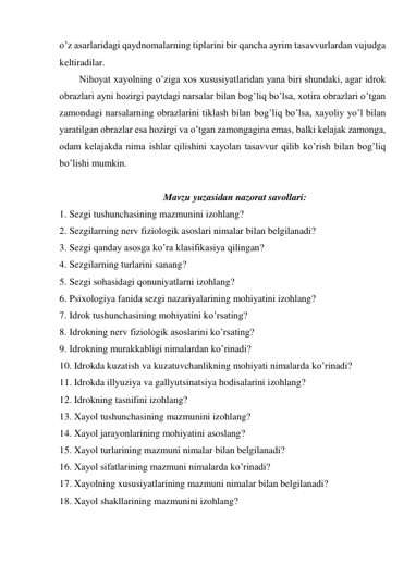 o’z asarlaridagi qaydnomalarning tiplarini bir qancha ayrim tasavvurlardan vujudga 
keltiradilar.  
Nihoyat xayolning o’ziga xos xususiyatlaridan yana biri shundaki, agar idrok 
obrazlari ayni hozirgi paytdagi narsalar bilan bog’liq bo’lsa, xotira obrazlari o’tgan 
zamondagi narsalarning obrazlarini tiklash bilan bog’liq bo’lsa, xayoliy yo’l bilan 
yaratilgan obrazlar esa hozirgi va o’tgan zamongagina emas, balki kelajak zamonga, 
odam kelajakda nima ishlar qilishini xayolan tasavvur qilib ko’rish bilan bog’liq 
bo’lishi mumkin.  
 
Mavzu yuzasidan nazorat savollari: 
1. Sezgi tushunchasining mazmunini izohlang?  
2. Sezgilarning nerv fiziologik asoslari nimalar bilan belgilanadi? 
3. Sezgi qanday asosga ko’ra klasifikasiya qilingan? 
4. Sezgilarning turlarini sanang?  
5. Sezgi sohasidagi qonuniyatlarni izohlang? 
6. Psixologiya fanida sezgi nazariyalarining mohiyatini izohlang? 
7. Idrok tushunchasining mohiyatini ko’rsating? 
8. Idrokning nerv fiziologik asoslarini ko’rsating? 
9. Idrokning murakkabligi nimalardan ko’rinadi?  
10. Idrokda kuzatish va kuzatuvchanlikning mohiyati nimalarda ko’rinadi?  
11. Idrokda illyuziya va gallyutsinatsiya hodisalarini izohlang? 
12. Idrokning tasnifini izohlang? 
13. Xayol tushunchasining mazmunini izohlang?  
14. Xayol jarayonlarining mohiyatini asoslang?  
15. Xayol turlarining mazmuni nimalar bilan belgilanadi?  
16. Xayol sifatlarining mazmuni nimalarda ko’rinadi?  
17. Xayolning xususiyatlarining mazmuni nimalar bilan belgilanadi?  
18. Xayol shakllarining mazmunini izohlang? 
 
 
