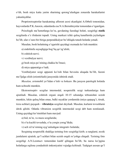 o’tib, bosh miya katta yarim sharining qorong’ulashgan zonasida harakatlarini 
yakunlaydilar. 
Proprioretseptorlar harakatning afferent asosi ekanligini A.Orbeli tomonidan, 
hayvonlarda P.K.Anoxin, odamlarda esa N.A.Bernshteynlar tomonidan o’rganilgan. 
Psixologik ma’lumotlarga ko’ra, gavdaning fazodagi holati, sezgirligi statik 
sezgilarda o’z ifodasini topadi. Uning markazi ichki quloq kanallarida joylashgan 
bo’lib, ular o’zaro bir-biriga perpendikulyar bo’shliqda tutash holatda yotadi.  
Masalan, bosh holatining o’zgarishi quyidagi sxemada ko’rish mumkin: 
a) endolimfa suyuqligiga bog’liq qo’zg’alish; 
b) eshitish nervi; 
v) vestibulyar nervi; 
g) bosh miya po’stining chakka bo’lmasi; 
d) miya apparatiga o’tadi; 
Vestibulyator sezgi apparati ko’rish bilan bevosita aloqada bo’lib, fazoni 
mo’ljalga olish (orientirlash) jarayonida ishtirok etadi.  
Masalan, avtomobil yo’lidan o’tish va hokazo. Bu jarayon patologik holatda 
ham uchrashi mumkin. 
Ekstroretseptiv sezgilar intermodal, nospetsifik sezgi turkumlariga ham 
ajratiladi. Masalan, eshitish organi orqali 10-15 sekundga tebranishni sezish 
mumkin, lekin quloq bilan emas, balki suyaklar yordamida (miya qopqog’i, tirsak, 
tizza uchlari) payqash – vibratsiya sezgilari deyiladi. Masalan, karlarni tovushlarni 
idrok qilishi. Odatda vibratsion sezgirlik intermodal sezgi deb ham nomlanadi. 
Uning quyidagi ko’rinishlari ham mavjud:  
a) hid, ta’m, va maza sezgilarida; 
b) o’ta kuchli tovushda, o’ta yorqin yorug’likda; 
v) uch xil ta’sirning uyg’unlashgan integrativ holatida;  
Sezgining nospetsifik shakliga terining foto sezgirligi kirib, u ranglarni, nozik 
jumlalarni ajratish, qo’l uchlari bilan sezish orqali ro’yobga chiqadi. Terining foto 
sezgirligi A.N.Leontьev tomonidan kashf qilingan bo’lib, bu narsa ko’pgina 
holatlarga oqilona yondashish imkoniyatini vujudga keltiradi. Tadqiqot asosan qo’l 
