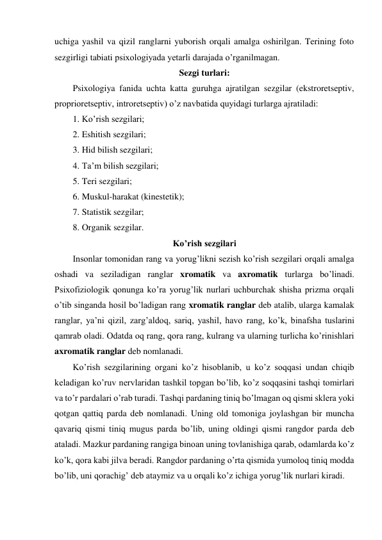 uchiga yashil va qizil ranglarni yuborish orqali amalga oshirilgan. Terining foto 
sezgirligi tabiati psixologiyada yetarli darajada o’rganilmagan. 
Sezgi turlari: 
Psixologiya fanida uchta katta guruhga ajratilgan sezgilar (ekstroretseptiv, 
proprioretseptiv, introretseptiv) o’z navbatida quyidagi turlarga ajratiladi:  
1. Ko’rish sezgilari; 
2. Eshitish sezgilari; 
3. Hid bilish sezgilari; 
4. Ta’m bilish sezgilari; 
5. Teri sezgilari; 
6. Muskul-harakat (kinestetik); 
7. Statistik sezgilar; 
8. Organik sezgilar. 
Ko’rish sezgilari 
Insonlar tomonidan rang va yorug’likni sezish ko’rish sezgilari orqali amalga 
oshadi va seziladigan ranglar xromatik va axromatik turlarga bo’linadi. 
Psixofiziologik qonunga ko’ra yorug’lik nurlari uchburchak shisha prizma orqali 
o’tib singanda hosil bo’ladigan rang xromatik ranglar deb atalib, ularga kamalak 
ranglar, ya’ni qizil, zarg’aldoq, sariq, yashil, havo rang, ko’k, binafsha tuslarini 
qamrab oladi. Odatda oq rang, qora rang, kulrang va ularning turlicha ko’rinishlari 
axromatik ranglar deb nomlanadi.  
Ko’rish sezgilarining organi ko’z hisoblanib, u ko’z soqqasi undan chiqib 
keladigan ko’ruv nervlaridan tashkil topgan bo’lib, ko’z soqqasini tashqi tomirlari 
va to’r pardalari o’rab turadi. Tashqi pardaning tiniq bo’lmagan oq qismi sklera yoki 
qotgan qattiq parda deb nomlanadi. Uning old tomoniga joylashgan bir muncha 
qavariq qismi tiniq mugus parda bo’lib, uning oldingi qismi rangdor parda deb 
ataladi. Mazkur pardaning rangiga binoan uning tovlanishiga qarab, odamlarda ko’z 
ko’k, qora kabi jilva beradi. Rangdor pardaning o’rta qismida yumoloq tiniq modda 
bo’lib, uni qorachig’ deb ataymiz va u orqali ko’z ichiga yorug’lik nurlari kiradi.  
