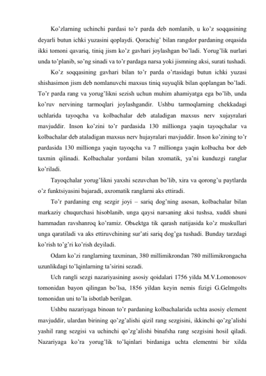 Ko’zlarning uchinchi pardasi to’r parda deb nomlanib, u ko’z soqqasining 
deyarli butun ichki yuzasini qoplaydi. Qorachig’ bilan rangdor pardaning orqasida 
ikki tomoni qavariq, tiniq jism ko’z gavhari joylashgan bo’ladi. Yorug’lik nurlari 
unda to’planib, so’ng sinadi va to’r pardaga narsa yoki jismning aksi, surati tushadi. 
Ko’z soqqasining gavhari bilan to’r parda o’rtasidagi butun ichki yuzasi 
shishasimon jism deb nomlanuvchi maxsus tiniq suyuqlik bilan qoplangan bo’ladi. 
To’r parda rang va yorug’likni sezish uchun muhim ahamiyatga ega bo’lib, unda 
ko’ruv nervining tarmoqlari joylashgandir. Ushbu tarmoqlarning chekkadagi 
uchlarida tayoqcha va kolbachalar deb ataladigan maxsus nerv xujayralari 
mavjuddir. Inson ko’zini to’r pardasida 130 millionga yaqin tayoqchalar va 
kolbachalar deb ataladigan maxsus nerv hujayralari mavjuddir. Inson ko’zining to’r 
pardasida 130 millionga yaqin tayoqcha va 7 millionga yaqin kolbacha bor deb 
taxmin qilinadi. Kolbachalar yordami bilan xromatik, ya’ni kunduzgi ranglar 
ko’riladi. 
Tayoqchalar yorug’likni yaxshi sezuvchan bo’lib, xira va qorong’u paytlarda 
o’z funktsiyasini bajaradi, axromatik ranglarni aks ettiradi. 
To’r pardaning eng sezgir joyi – sariq dog’ning asosan, kolbachalar bilan 
markaziy chuqurchasi hisoblanib, unga qaysi narsaning aksi tushsa, xuddi shuni 
hammadan ravshanroq ko’ramiz. Obьektga tik qarash natijasida ko’z muskullari 
unga qaratiladi va aks ettiruvchining sur’ati sariq dog’ga tushadi. Bunday tarzdagi 
ko’rish to’g’ri ko’rish deyiladi. 
Odam ko’zi ranglarning taxminan, 380 millimikrondan 780 millimikrongacha 
uzunlikdagi to’lqinlarning ta’sirini sezadi. 
Uch rangli sezgi nazariyasining asosiy qoidalari 1756 yilda M.V.Lomonosov 
tomonidan bayon qilingan bo’lsa, 1856 yildan keyin nemis fizigi G.Gelmgolts 
tomonidan uni to’la isbotlab berilgan. 
Ushbu nazariyaga binoan to’r pardaning kolbachalarida uchta asosiy element 
mavjuddir, ulardan birining qo’zg’alishi qizil rang sezgisini, ikkinchi qo’zg’alishi 
yashil rang sezgisi va uchinchi qo’zg’alishi binafsha rang sezgisini hosil qiladi. 
Nazariyaga ko’ra yorug’lik to’lqinlari birdaniga uchta elementni bir xilda 
