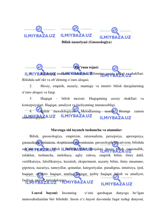  
 
 
 
 
 
Bilish nazariyasi (Gnoseologiya) 
 
 
 
Ma’ruza rejasi: 
1. 
Bilishning mazmun va mohiyati. Bilimning asosiy turlari va shakllari. 
Bilishda sub’ekt va ob’ektning o‘zaro aloqasi. 
2. 
Hissiy, empirik, nazariy, mantiqiy va intuitiv bilish darajalarining 
o‘zaro aloqasi va farqi. 
3. 
Haqiqat 
– 
bilish 
mezoni. 
Haqiqatning 
asosiy 
shakllari 
va 
konsepsiyalari. Haqiqat, amaliyot va faoliyatning mutanosibligi.  
4. 
Bilish 
metodologiyasi. 
Metodlarning 
tasnifi. 
Hozirgi 
zamon 
metodologiyasi. 
 
Mavzuga oid tayanch tushuncha va atamalar: 
Bilish, gnoseologiya, empirizm, ratsionalizm, persepsiya, apersepsiya, 
gnoseologik optimizm, skeptitsizm, agnostitsizm, gnoseologik relyativizm, bilishda 
sub’ekt va ob’ekt, bilish – faoliyat, bilish darajalari, hissiy bilish, ratsionallik, 
tafakkur, tushuncha, mulohaza, aqliy xulosa, empirik bilim, ilmiy dalil, 
verifikatsiya, falsifikatsiya, kuzatish, eksperiment, nazariy bilim, ilmiy muammo, 
gipoteza, nazariya, tamoyillar, qonunlar, kategoriyalar, paradigma, intuitsiya, ijod, 
haqiqat, ob’ektiv haqiqat, mutlaq haqiqat, nisbiy haqiqat, bilish va amaliyot, 
faoliyat, metod, metodologiya. 
 
  1-savol 
bayoni: 
Insonning 
 
o‘zini 
qurshagan 
dunyoga 
bo‘lgan 
munosabatlaridan biri bilishdir. Inson o‘z hayoti davomida faqat tashqi dunyoni, 
