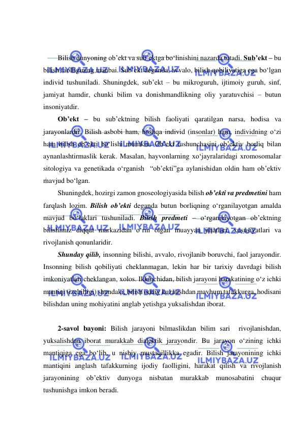  
 
 
 
Bilish dunyoning ob’ekt va sub’ektga bo‘linishini nazarda tutadi. Sub’ekt – bu 
bilish faolligining manbai. Sub’ekt deganda, avvalo, bilish qobiliyatiga ega bo‘lgan 
individ tushuniladi. Shuningdek, sub’ekt – bu mikroguruh, ijtimoiy guruh, sinf, 
jamiyat hamdir, chunki bilim va donishmandlikning oliy yaratuvchisi – butun 
insoniyatdir. 
Ob’ekt – bu sub’ektning bilish faoliyati qaratilgan narsa, hodisa va 
jarayonlardir. Bilish asbobi ham, boshqa individ (insonlar) ham, individning o‘zi 
ham bilish ob’ekti bo‘lishi mumkin. Ob’ekt tushunchasini ob’ektiv borliq bilan 
aynanlashtirmaslik kerak. Masalan, hayvonlarning xo‘jayralaridagi xromosomalar 
sitologiya va genetikada o‘rganish  “ob’ekti”ga aylanishidan oldin ham ob’ektiv 
mavjud bo‘lgan.  
Shuningdek, hozirgi zamon gnoseologiyasida bilish ob’ekti va predmetini ham 
farqlash lozim. Bilish ob’ekti deganda butun borliqning o‘rganilayotgan amalda 
mavjud bo‘laklari tushuniladi. Bilish predmeti – o‘rganilayotgan ob’ektning 
bilishimiz diqqat markazidan o‘rin olgan muayyan jihatlari, xususiyatlari va 
rivojlanish qonunlaridir.  
Shunday qilib, insonning bilishi, avvalo, rivojlanib boruvchi, faol jarayondir. 
Insonning bilish qobiliyati cheklanmagan, lekin har bir tarixiy davrdagi bilish 
imkoniyatlari cheklangan, xolos. Ikkinchidan, bilish jarayoni harakatining o‘z ichki 
mantiqi (izchilligi) shundaki, bilish oddiy kuzatishdan mavhum tafakkurga, hodisani 
bilishdan uning mohiyatini anglab yetishga yuksalishdan iborat.  
 
2-savol bayoni: Bilish jarayoni bilmaslikdan bilim sari  rivojlanishdan, 
yuksalishdan iborat murakkab dialektik jarayondir. Bu jarayon o‘zining ichki 
mantiqiga ega bo‘lib, u nisbiy mustaqillikka egadir. Bilish jarayonining ichki 
mantiqini anglash tafakkurning ijodiy faolligini, harakat qilish va rivojlanish 
jarayonining ob’ektiv dunyoga nisbatan murakkab munosabatini chuqur 
tushunishga imkon beradi. 
