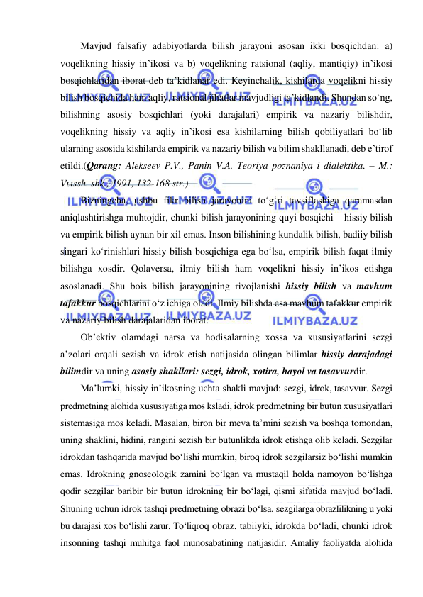  
 
Mavjud falsafiy adabiyotlarda bilish jarayoni asosan ikki bosqichdan: a) 
voqelikning hissiy in’ikosi va b) voqelikning ratsional (aqliy, mantiqiy) in’ikosi 
bosqichlaridan iborat deb ta’kidlanar edi. Keyinchalik, kishilarda voqelikni hissiy 
bilish bosqichida ham aqliy, ratsional jihatlar mavjudligi ta’kidlandi. Shundan so‘ng, 
bilishning asosiy bosqichlari (yoki darajalari) empirik va nazariy bilishdir, 
voqelikning hissiy va aqliy in’ikosi esa kishilarning bilish qobiliyatlari bo‘lib 
ularning asosida kishilarda empirik va nazariy bilish va bilim shakllanadi, deb e’tirof 
etildi.(Qarang: Alekseev P.V., Panin V.A. Teoriya poznaniya i dialektika. – M.: 
Vыssh. shk., 1991, 132-168 str.).  
Bizningcha, ushbu fikr bilish jarayonini to‘g‘ri tavsiflashiga qaramasdan 
aniqlashtirishga muhtojdir, chunki bilish jarayonining quyi bosqichi – hissiy bilish 
va empirik bilish aynan bir xil emas. Inson bilishining kundalik bilish, badiiy bilish 
singari ko‘rinishlari hissiy bilish bosqichiga ega bo‘lsa, empirik bilish faqat ilmiy 
bilishga xosdir. Qolaversa, ilmiy bilish ham voqelikni hissiy in’ikos etishga 
asoslanadi. Shu bois bilish jarayonining rivojlanishi hissiy bilish va mavhum 
tafakkur bosqichlarini o‘z ichiga oladi. Ilmiy bilishda esa mavhum tafakkur empirik 
va nazariy bilish darajalaridan iborat.  
Ob’ektiv olamdagi narsa va hodisalarning xossa va xususiyatlarini sezgi 
a’zolari orqali sezish va idrok etish natijasida olingan bilimlar hissiy darajadagi 
bilimdir va uning asosiy shakllari: sezgi, idrok, xotira, hayol va tasavvurdir. 
Ma’lumki, hissiy in’ikosning uchta shakli mavjud: sezgi, idrok, tasavvur. Sezgi 
predmetning alohida xususiyatiga mos ksladi, idrok predmetning bir butun xususiyatlari 
sistemasiga mos keladi. Masalan, biron bir meva ta’mini sezish va boshqa tomondan, 
uning shaklini, hidini, rangini sezish bir butunlikda idrok etishga olib keladi. Sezgilar 
idrokdan tashqarida mavjud bo‘lishi mumkin, biroq idrok sezgilarsiz bo‘lishi mumkin 
emas. Idrokning gnoseologik zamini bo‘lgan va mustaqil holda namoyon bo‘lishga 
qodir sezgilar baribir bir butun idrokning bir bo‘lagi, qismi sifatida mavjud bo‘ladi. 
Shuning uchun idrok tashqi predmetning obrazi bo‘lsa, sezgilarga obrazlilikning u yoki 
bu darajasi xos bo‘lishi zarur. To‘liqroq obraz, tabiiyki, idrokda bo‘ladi, chunki idrok 
insonning tashqi muhitga faol munosabatining natijasidir. Amaliy faoliyatda alohida 
