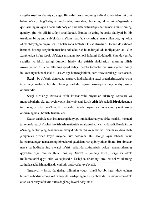  
 
sezgilar muhim ahamiyatga ega. Biron-bir iarsa rangining individ tomonidan uni o‘zi 
bilan o‘zaro bog‘likligini anglanishi, masalan, bolaning dunyoni o‘rganishda 
qo‘llarining muayyan narsa sirti bo‘ylab harakatlanishi natijasida shu narsa tuzilishining 
qandayligini his qilishi tufayli shakllanadi. Bunda ko‘zning bevosita faoliyati bo‘lib 
tuyulgan, biroq endi sub’ektdan ma’lum masofada joylashgan narsa bilan bog‘liq holda 
idrok etilayotgan rangni sezish holati sodir bo‘ladi. Ob’ekt strukturasi to‘grisida axborot 
beruvchi boshqa sezgilar ham ushbu holda ko‘rish bilan birgalikda faoliyat yuritadi. O‘z 
xarakteriga ko‘ra idrok ob’ektga nisbatan izomorf holatini ifodalaydi. Shunday qilib, 
sezgilar va idrok tashqi dunyoni hissiy aks ettirish shakllaridir, ularning bilish 
imkoniyatlari turlicha. Ularning qayd etilgan barcha tomonlari va xususiyatlari hissiy 
in’ikosning uchinchi shakli - tasavvurga ham tegishlidir, zero tasavvur ularga asoslanadi.  
Sezgi – bu ob’ektiv dunyodagi narsa va hodisalarning sezgi organlarimizga bevosita 
ta’sirining mahsuli bo‘lib, ularning alohida, ayrim xususiyatlarining oddiy xissiy 
obrazlaridir. 
Sezgi a’zolariga bevosita ta’sir ko‘rsatuvchi buyumlar, ularning xossalari va 
munosabatlarini aks ettiruvchi yaxlit hissiy obrazni  idrok etish deb ataladi. Idrok deganda 
turli sezgi a’zolari ma’lumotlari asosida miyada buyum va hodisaning yaxlit xissiy 
obrazining hosil bo‘lishi tushuniladi. 
Sezish va idrok etish inson tashqi dunyoga kundalik amaliy ta’sir ko‘rsatishi, mehnati 
jarayonida, sezgi a’zolari faol ishlashi natijasida amalga oshadi va rivojlanadi. Bunda inson 
o‘zining har bir yangi taassurotini mavjud bilimlar tizimiga kiritadi. Sezish va idrok etish 
jarayonlari o‘zidan keyin miyada “iz” qoldiradi. Bu insonga ayni lahzada ta’sir 
ko‘rsatmayotgan narsalarning obrazlarini gavdalantirish qobiliyatidan iborat. Bu obrazlar 
narsa va hodisalarning avvalgi ta’siri natijasida xotiramizda qolgan taassurotlarning 
qaytadan esga olinishi tbilan bog‘liq. Xotira – jonning kuchi, sezgi va idrok 
ma’lumotlarini qayd etish va saqlashdir. Tashqi ta’sirlarning idrok etilishi va ularning 
xotirada saqlanishi natijasida xotirada tasavvurlar uyg‘onadi. 
Tasavvur – hissiy darajadagi bilimning yuqori shakli bo‘lib, ilgari idrok etilgan 
buyum va hodisalarning xotirada qayta hosil qilingan  hissiy obrazidir. Tasavvur – bu idrok 
etish va nazariy tafakkur o‘rtasidagi bog‘lovchi bo‘g‘indir. 
