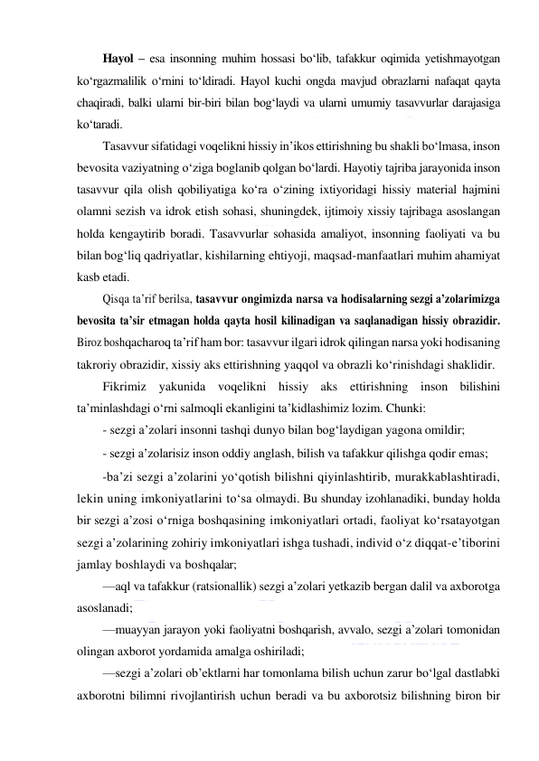  
 
Hayol – esa insonning muhim hossasi bo‘lib, tafakkur oqimida yetishmayotgan 
ko‘rgazmalilik o‘rnini to‘ldiradi. Hayol kuchi ongda mavjud obrazlarni nafaqat qayta 
chaqiradi, balki ularni bir-biri bilan bog‘laydi va ularni umumiy tasavvurlar darajasiga 
ko‘taradi. 
Tasavvur sifatidagi voqelikni hissiy in’ikos ettirishning bu shakli bo‘lmasa, inson 
bevosita vaziyatning o‘ziga boglanib qolgan bo‘lardi. Hayotiy tajriba jarayonida inson 
tasavvur qila olish qobiliyatiga ko‘ra o‘zining ixtiyoridagi hissiy material hajmini 
olamni sezish va idrok etish sohasi, shuningdek, ijtimoiy xissiy tajribaga asoslangan 
holda kengaytirib boradi. Tasavvurlar sohasida amaliyot, insonning faoliyati va bu 
bilan bog‘liq qadriyatlar, kishilarning ehtiyoji, maqsad-manfaatlari muhim ahamiyat 
kasb etadi. 
Qisqa ta’rif berilsa, tasavvur ongimizda narsa va hodisalarning sezgi a’zolarimizga 
bevosita ta’sir etmagan holda qayta hosil kilinadigan va saqlanadigan hissiy obrazidir. 
Biroz boshqacharoq ta’rif ham bor: tasavvur ilgari idrok qilingan narsa yoki hodisaning 
takroriy obrazidir, xissiy aks ettirishning yaqqol va obrazli ko‘rinishdagi shaklidir. 
Fikrimiz yakunida voqelikni hissiy aks ettirishning inson bilishini 
ta’minlashdagi o‘rni salmoqli ekanligini ta’kidlashimiz lozim. Chunki: 
- sezgi a’zolari insonni tashqi dunyo bilan bog‘laydigan yagona omildir; 
- sezgi a’zolarisiz inson oddiy anglash, bilish va tafakkur qilishga qodir emas;  
-ba’zi sezgi a’zolarini yo‘qotish bilishni qiyinlashtirib, murakkablashtiradi, 
lekin uning imkoniyatlarini to‘sa olmaydi. Bu shunday izohlanadiki, bunday holda 
bir sezgi a’zosi o‘rniga boshqasining imkoniyatlari ortadi, faoliyat ko‘rsatayotgan 
sezgi a’zolarining zohiriy imkoniyatlari ishga tushadi, individ o‘z diqqat-e’tiborini 
jamlay boshlaydi va boshqalar; 
—aql va tafakkur (ratsionallik) sezgi a’zolari yetkazib bergan dalil va axborotga 
asoslanadi; 
—muayyan jarayon yoki faoliyatni boshqarish, avvalo, sezgi a’zolari tomonidan 
olingan axborot yordamida amalga oshiriladi; 
—sezgi a’zolari ob’ektlarni har tomonlama bilish uchun zarur bo‘lgal dastlabki 
axborotni bilimni rivojlantirish uchun beradi va bu axborotsiz bilishning biron bir 
