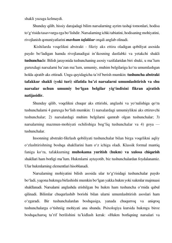  
 
shakli yuzaga kelmaydi.  
Shunday qilib, hissiy darajadagi bilim narsalarning ayrim tashqi tomonlari, hodisa 
to‘g‘risida tasavvurga ega bo‘lishdir. Narsalarning ichki tabiatini, hodisaning mohiyatini, 
rivojlanish qonuniyatlarini mavhum tafakkur orqali anglab olinadi. 
 Kishilarda voqelikni abstrakt - fikriy aks ettira oladigan qobiliyat asosida 
paydo bo‘ladigan hamda rivojlanadigai in’ikosning dastlabki va yetakchi shakli 
tushunchadir. Bilish jarayonida tushunchaning asosiy vazifalaridan biri shuki, u ma’lum 
guruxdagi narsalarni ba’zan ma’lum, umumiy, muhim belgilariga ko‘ra umumlashgan 
holda ajratib aks ettiradi. Unga quyidagicha ta’rif berish mumkin: tushuncha abstrakt 
tafakkur shakli (yoki turi) sifatida ba’zi narsalarni umumlashtirish va shu 
narsalar uchun umumiy bo‘lgan belgilar yig‘indisini fikran ajratish 
natijasidir. 
Shunday qilib, voqelikni chuqur aks ettirishi, anglashi va yo‘nalishiga qo‘ra 
tushunchalarni 4 guruxga bo‘lish mumkin: 1) narsalardagi umumiylikni aks ettiruvchi 
tushunchalar; 2) narsalardagi muhim belgilarni qamrab olgan tushunchalar; 3) 
narsalarning mazmun-mohiyati ochilishiga bog‘liq tushunchalar va 4) goya — 
tushunchalar. 
Insonning abstrakt-fikrlash qobiliyati tushunchalar bilan birga voqelikni aqliy 
o‘zlashtirishning boshqa shakllarini ham o‘z ichiga oladi. Klassik formal mantiq 
faniga ko‘ra, tafakkurning muhokama yuritish (hukm) va xulosa chiqarish 
shakllari ham borligi ma’lum. Hukmlarni aytayotib, biz tushunchalardan foydalanamiz. 
Ular hukmlarning elementlari hisoblanadi. 
Narsalarning mohiyatini bilish asosida ular to‘g‘risidagi tushunchalar paydo 
bo‘ladi, yagona hukmga birlashishi mumkin bo‘lgan yakka hukm yoki xukmlar majmuasi 
shakllanadi. Narsalarni anglashda erishilgan bu hukm ham tushuncha o‘rnida qabul 
qilinadi. Bilimlar chuqurlashib borishi bilan ularni umumlashtirish asoslari ham 
o‘zgaradi. Bir tushunchalardan boshqasiga, yanada chuqurroq va aniqroq 
tushunchalarga o‘tishniig mohiyati ana shunda. Psixologiya kursida hukmga biroz 
boshqacharoq ta’rif berilishini ta’kidlash kerak: «Hukm borliqning narsalari va 
