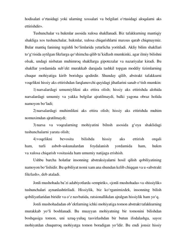  
 
hodisalari o‘rtasidagi yoki ularning xossalari va belgilari o‘rtasidagi aloqalarni aks 
ettirishdir».  
Tushunchalar va hukmlar asosida xulosa shakllanadi. Biz tafakkurning mantiqiy 
shakliga xos tushunchalar, hukmlar, xulosa chiqarishlarni maxsus qarab chiqmaymiz. 
Bular mantiq fanining tegishli bo‘limlarida yetarlicha yoritiladi. Akliy bilim shakllari 
to‘g‘risida aytilgan fikrlarga qo‘shimcha qilib ta’kidlash mumkinki, agar ilmiy bilishni 
olsak, undagi nisbatan muhimroq shakllarga gipotezalar va nazariyalar kiradi. Bu 
shakllar yordamida sub’ekt murakkab darajada tashkil topgan moddiy tizimlarning 
chuqur mohiyatiga kirib borishga qodirdir. Shunday qilib, abstrakt tafakkurni 
voqelikni hissiy aks ettirishdan farqlanuvchi quyidagi jihatlarini sanab o‘tish mumkin: 
1) narsalardagi umumiylikni aks ettira olish; hissiy aks ettirishda alohida 
narsalardagi umumiy va yakka belgilar ajratilmaydi, balki yagona obraz holida 
namoyon bo‘ladi; 
2) narsalardagi muhimlikni aks ettira olish; hissiy aks ettirishda muhim 
nomuximdan ajratilmaydi; 
3) narsa va voqealarning mohiyatini bilnsh asosida g‘oya shaklidagi 
tushunchalarni yarata olish; 
4) voqelikni 
bevosita 
bilishda 
hissiy 
aks 
ettirish 
orqali 
ham, 
turli 
asbob-uskunalardan 
foydalanish 
yordamida 
ham, 
hukm 
va xulosa chiqarish vositasida ham umumiy natijaga erishish. 
Ushbu barcha holatlar insonning abstraksiyalarni hosil qilish qobiliyatining 
namoyon bo‘lishidir. Bu qobiliyat nomi xam ana shundan kelib chiqqan va u «abstrakt 
fikrlash», deb ataladi. 
Jonli mushohada ba’zi adabiyotlarda «empirik», «jonli mushohada» va «hissiylik» 
tushunchalari aynanlashtiriladi. Hissiylik, biz ko‘rganimizdek, insonning bilish 
qobiliyatlaridan biridir va o‘z navbatida, ratsionallikdan ajralgan hissiylik ham yo‘q. 
Jonli mushohadadan ob’ektlarning ichki mohiyatiga tomon abstrakt tafakkurning 
murakkab yo‘li boshlanadi. Bu muayyan mohiyatning bir tomonini bilishdan 
boshqasiga tomon, uni uzuq-yuluq tasvirlashdan bir butun ifodalashga, sayoz 
mohiyatdan chuqurroq mohiyatga tomon boradigan yo‘ldir. Bu endi jonsiz hissiy 
