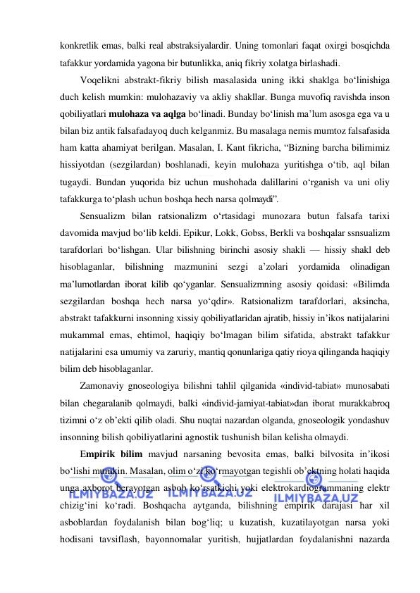  
 
konkretlik emas, balki real abstraksiyalardir. Uning tomonlari faqat oxirgi bosqichda 
tafakkur yordamida yagona bir butunlikka, aniq fikriy xolatga birlashadi. 
Voqelikni abstrakt-fikriy bilish masalasida uning ikki shaklga bo‘linishiga 
duch kelish mumkin: mulohazaviy va akliy shakllar. Bunga muvofiq ravishda inson 
qobiliyatlari mulohaza va aqlga bo‘linadi. Bunday bo‘linish ma’lum asosga ega va u 
bilan biz antik falsafadayoq duch kelganmiz. Bu masalaga nemis mumtoz falsafasida 
ham katta ahamiyat berilgan. Masalan, I. Kant fikricha, “Bizning barcha bilimimiz 
hissiyotdan (sezgilardan) boshlanadi, keyin mulohaza yuritishga o‘tib, aql bilan 
tugaydi. Bundan yuqorida biz uchun mushohada dalillarini o‘rganish va uni oliy 
tafakkurga to‘plash uchun boshqa hech narsa qolmaydi”. 
Sensualizm bilan ratsionalizm o‘rtasidagi munozara butun falsafa tarixi 
davomida mavjud bo‘lib keldi. Epikur, Lokk, Gobss, Berkli va boshqalar ssnsualizm 
tarafdorlari bo‘lishgan. Ular bilishning birinchi asosiy shakli — hissiy shakl deb 
hisoblaganlar, bilishning mazmunini sezgi a’zolari yordamida olinadigan 
ma’lumotlardan iborat kilib qo‘yganlar. Sensualizmning asosiy qoidasi: «Bilimda 
sezgilardan boshqa hech narsa yo‘qdir». Ratsionalizm tarafdorlari, aksincha, 
abstrakt tafakkurni insonning xissiy qobiliyatlaridan ajratib, hissiy in’ikos natijalarini 
mukammal emas, ehtimol, haqiqiy bo‘lmagan bilim sifatida, abstrakt tafakkur 
natijalarini esa umumiy va zaruriy, mantiq qonunlariga qatiy rioya qilinganda haqiqiy 
bilim deb hisoblaganlar. 
Zamonaviy gnoseologiya bilishni tahlil qilganida «individ-tabiat» munosabati 
bilan chegaralanib qolmaydi, balki «individ-jamiyat-tabiat»dan iborat murakkabroq 
tizimni o‘z ob’ekti qilib oladi. Shu nuqtai nazardan olganda, gnoseologik yondashuv 
insonning bilish qobiliyatlarini agnostik tushunish bilan kelisha olmaydi. 
Empirik bilim mavjud narsaning bevosita emas, balki bilvosita in’ikosi 
bo‘lishi mumkin. Masalan, olim o‘zi ko‘rmayotgan tegishli ob’ektning holati haqida 
unga axborot berayotgan asbob ko‘rsatkichi yoki elektrokardiogrammaning elektr 
chizig‘ini ko‘radi. Boshqacha aytganda, bilishning empirik darajasi har xil 
asboblardan foydalanish bilan bog‘liq; u kuzatish, kuzatilayotgan narsa yoki 
hodisani tavsiflash, bayonnomalar yuritish, hujjatlardan foydalanishni nazarda 
