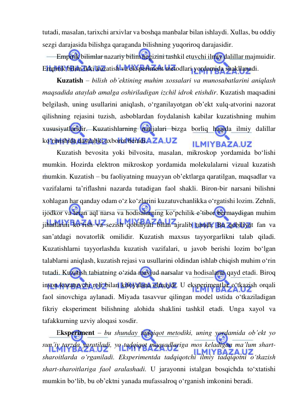  
 
tutadi, masalan, tarixchi arxivlar va boshqa manbalar bilan ishlaydi. Xullas, bu oddiy 
sezgi darajasida bilishga qaraganda bilishning yuqoriroq darajasidir. 
Empirik bilimlar nazariy bilim negizini tashkil etuvchi ilmiy dalillar majmuidir. 
Empirik bilim ikki kuzatish va eksperiment metodlari yordamida shakllanadi. 
Kuzatish – bilish ob’ektining muhim xossalari va munosabatlarini aniqlash 
maqsadida ataylab amalga oshiriladigan izchil idrok etishdir. Kuzatish maqsadini 
belgilash, uning usullarini aniqlash, o‘rganilayotgan ob’ekt xulq-atvorini nazorat 
qilishning rejasini tuzish, asboblardan foydalanish kabilar kuzatishning muhim 
xususiyatlaridir. Kuzatishlarning natijalari bizga borliq haqida ilmiy dalillar 
ko‘rinishida dastlabki axborot beradi.  
Kuzatish bevosita yoki bilvosita, masalan, mikroskop yordamida bo‘lishi 
mumkin. Hozirda elektron mikroskop yordamida molekulalarni vizual kuzatish 
mumkin. Kuzatish – bu faoliyatning muayyan ob’ektlarga qaratilgan, maqsadlar va 
vazifalarni ta’riflashni nazarda tutadigan faol shakli. Biron-bir narsani bilishni 
xohlagan har qanday odam o‘z ko‘zlarini kuzatuvchanlikka o‘rgatishi lozim. Zehnli, 
ijodkor va teran aql narsa va hodisalarning ko‘pchilik e’tibor bermaydigan muhim 
jihatlarini ko‘rish va sezish qobiliyati bilan ajralib turadi. Bu qobiliyat fan va 
san’atdagi novatorlik omilidir. Kuzatish maxsus tayyorgarlikni talab qiladi. 
Kuzatishlarni tayyorlashda kuzatish vazifalari, u javob berishi lozim bo‘lgan 
talablarni aniqlash, kuzatish rejasi va usullarini oldindan ishlab chiqish muhim o‘rin 
tutadi. Kuzatish tabiatning o‘zida mavjud narsalar va hodisalarni qayd etadi. Biroq 
inson kuzatuvchi roli bilan kifoyalana olmaydi. U eksperimentlar o‘tkazish orqali 
faol sinovchiga aylanadi. Miyada tasavvur qilingan model ustida o‘tkaziladigan 
fikriy eksperiment bilishning alohida shaklini tashkil etadi. Unga xayol va 
tafakkurning uzviy aloqasi xosdir. 
Eksperiment – bu shunday tadqiqot metodiki, uning yordamida ob’ekt yo 
sun’iy tarzda yaratiladi, yo tadqiqot maqsadlariga mos keladigan ma’lum shart-
sharoitlarda o‘rganiladi. Eksperimentda tadqiqotchi ilmiy tadqiqotni o‘tkazish 
shart-sharoitlariga faol aralashadi. U jarayonni istalgan bosqichda to‘xtatishi 
mumkin bo‘lib, bu ob’ektni yanada mufassalroq o‘rganish imkonini beradi. 
