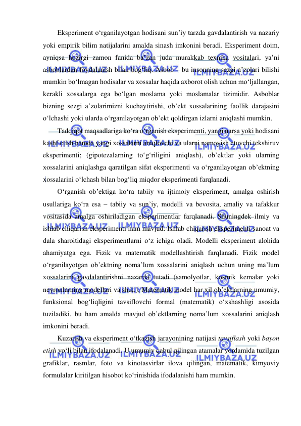  
 
Eksperiment o‘rganilayotgan hodisani sun’iy tarzda gavdalantirish va nazariy 
yoki empirik bilim natijalarini amalda sinash imkonini beradi. Eksperiment doim, 
ayniqsa hozirgi zamon fanida ba’zan juda murakkab texnika vositalari, ya’ni 
asboblardan foydalanish bilan bog‘liq. Asbob – bu insonning sezgi a’zolari bilishi 
mumkin bo‘lmagan hodisalar va xossalar haqida axborot olish uchun mo‘ljallangan, 
kerakli xossalarga ega bo‘lgan moslama yoki moslamalar tizimidir. Asboblar 
bizning sezgi a’zolarimizni kuchaytirishi, ob’ekt xossalarining faollik darajasini 
o‘lchashi yoki ularda o‘rganilayotgan ob’ekt qoldirgan izlarni aniqlashi mumkin. 
Tadqiqot maqsadlariga ko‘ra o‘rganish eksperimenti, yangi narsa yoki hodisani 
kashf etish hamda yangi xossalarni aniqlovchi va ularni namoyish etuvchi tekshiruv 
eksperimenti; (gipotezalarning to‘g‘riligini aniqlash), ob’ektlar yoki ularning 
xossalarini aniqlashga qaratilgan sifat eksperimenti va o‘rganilayotgan ob’ektning 
xossalarini o‘lchash bilan bog‘liq miqdor eksperimenti farqlanadi. 
O‘rganish ob’ektiga ko‘ra tabiiy va ijtimoiy eksperiment, amalga oshirish 
usullariga ko‘ra esa – tabiiy va sun’iy, modelli va bevosita, amaliy va tafakkur 
vositasida amalga oshiriladigan eksperimentlar farqlanadi. Shuningdek ilmiy va 
ishlab chiqarish eksperimenti ham mavjud. Ishlab chiqarish eksperimenti sanoat va 
dala sharoitidagi eksperimentlarni o‘z ichiga oladi. Modelli eksperiment alohida 
ahamiyatga ega. Fizik va matematik modellashtirish farqlanadi. Fizik model 
o‘rganilayotgan ob’ektning noma’lum xossalarini aniqlash uchun uning ma’lum 
xossalarini gavdalantirishni nazarda tutadi (samolyotlar, kosmik kemalar yoki 
neyronlarning modellari va sh.k.). Matematik model har xil ob’ektlarning umumiy, 
funksional bog‘liqligini tavsiflovchi formal (matematik) o‘xshashligi asosida 
tuziladiki, bu ham amalda mavjud ob’ektlarning noma’lum xossalarini aniqlash 
imkonini beradi. 
Kuzatish va eksperiment o‘tkazish jarayonining natijasi tavsiflash yoki bayon 
etish yo‘li bilan ifodalanadi. U umumiy qabul qilingan atamalar yordamida tuzilgan 
grafiklar, rasmlar, foto va kinotasvirlar ilova qilingan, matematik, kimyoviy 
formulalar kiritilgan hisobot ko‘rinishida ifodalanishi ham mumkin. 
