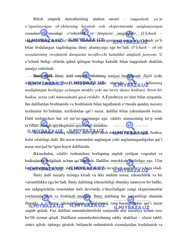  
 
Bilish 
empirik 
metodlarining 
muhim 
unsuri 
– 
taqqoslash, 
ya’ni 
o‘rganilayotgan ob’ektlarning kuzatish yoki eksperimentda aniqlanayotgan 
xossalari o‘rtasidagi o‘xshashlik va farqlarni aniqlashdir. O‘lchash – 
taqqoslashning ayrim ko‘rinishi. Kuzatish va eksperiment natijalari o‘lchash yo‘li 
bilan ifodalangan taqdirdagina ilmiy ahamiyatga ega bo‘ladi. O‘lchash – ob’ekt 
xossalarining rivojlanish darajasini tavsiflovchi kattalikni aniqlash jarayoni. U 
o‘lchash birligi sifatida qabul qilingan boshqa kattalik bilan taqqoslash shaklida 
amalga oshiriladi. 
Ilmiy dalil. Ilmiy dalil empirik bilishning natijasi hisoblanadi. Dalil (yoki 
dalillar)ni aniqlash ilmiy tadqiqotning zarur shartidir. Dalil – bilimining 
tasdiqlangan boyligiga aylangan moddiy yoki ma’naviy dunyo hodisasi, biron-bir 
hodisa, xossa yoki munosabatni qayd etishdir. A.Eynshteyn so‘zlari bilan aytganda, 
fan dalillardan boshlanishi va boshlanish bilan tugallanish o‘rtasida qanday nazariy 
tuzilmalar bo‘lishidan, tuzilishidan qat’i nazar, dalillar bilan yakunlanishi lozim. 
Dalil tushunchasi har xil ma’no-mazmunga ega. «dalil» atamasining ko‘p sonli 
ta’riflari orasida quyidagilarni qayd etish mumkin. 
Birinchidan, borliq hodisasi, asos qilib olish mumkin bo‘lgan voqea, hodisa, 
holat sifatidagi dalil. Bu inson tomonidan anglangan yoki anglanmaganligidan qat’i 
nazar mavjud bo‘lgan hayot dalillaridir. 
Ikkinchidan, «dalil» tushunchasi borliqning anglab yetilgan voqealari va 
hodisalarini belgilash uchun qo‘llaniladi. Dalillar murakkab tuzilishga ega. Ular 
borliq haqidagi axborot, dalil talqini, uni olish va tavsiflash usulini o‘z ichiga oladi. 
Ilmiy dalil nazariy tizimga kiradi va ikki muhim xossa: ishonchlilik va bir 
variantlilikka ega bo‘ladi. Ilmiy dalilning ishonchliligi shunday namoyon bo‘ladiki, 
uni tadqiqotchilar tomonidan turli davrlarda o‘tkaziladigan yangi eksperimentlar 
yordamida olish va ifodalash mumkin. Ilmiy dalilning bir variantliligi shundan 
iboratki, u o‘zining ishonchliligini talqinlarining rang-barangligidan qat’i nazar 
saqlab qoladi. Fan dalillari umumlashtirilishi natijasida ular nazariya uchun asos 
bo‘lib xizmat qiladi. Dalillarni umumlashtirishning oddiy shakllari – ularni tahlil, 
sintez qilish, tiplarga ajratish, birlamchi tushuntirish sxemalaridan foydalanish va 
