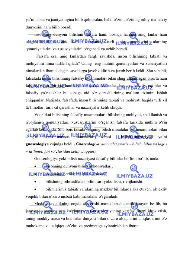  
 
ya’ni tabiat va jamiyatnigina bilib qolmasdan, balki o‘zini, o‘zining ruhiy-ma’naviy 
dunyosini ham bilib boradi. 
Insonning dunyoni bilishini falsafa ham, boshqa hamma aniq fanlar ham 
o‘rganadi. Bunda aniq fanlar dunyoning turli aniq tomonlarini, ularning 
qonuniyatlarini va xususiyatlarini o‘rganadi va ochib beradi.  
 Falsafa esa, aniq fanlardan farqli ravishda, inson bilishining tabiati va 
mohiyatini nima tashkil qiladi? Uning  eng muhim qonuniyatlari va xususiyatlari 
nimalardan iborat? degan savollarga javob qidirib va javob berib keldi. Shu sababli, 
falsafada inson bilishining falsafiy muammolari bilan shug‘ullanmagan birorta ham 
falsafiy oqim, birorta ham faylasuf yo‘q. Aksincha, hamma falsafiy oqimlar va 
falsafiy yo‘nalishlar bu sohaga oid o‘z qarashlarining ma’lum tizimini ishlab 
chiqqanlar. Natijada, falsafada inson bilishining tabiati va mohiyati haqida turli xil 
ta’limotlar, turli xil qarashlar va nazariyalar kelib chiqdi.  
Voqelikni bilishning falsafiy muammolari: bilishning mohiyati, shakllanish va 
rivojlanish qonuniyatlari, xususiyatlarini o‘rganish falsafa tarixida muhim o‘rin 
egallab kelmoqda. Shu bois falsafa fanining bilish masalalari va muammolari bilan 
shug‘ullanuvchi maxsus umumnazariy sohasi – bilish nazariyasi, ya’ni 
gnoseologiya vujudga keldi. (Gnoseologiya yunoncha gnosis – bilish, bilim va logos 
– ta’limot, fan so‘zlaridan kelib chiqqan). 
Gnoseologiya yoki bilish nazariyasi falsafiy bilimlar bo‘limi bo‘lib, unda: 
 
insonning dunyoni bilish imkoniyatlari; 
 
insonning o‘zlikni anglash jarayoni; 
 
bilishning bilmaslikdan bilim sari yuksalishi, rivojlanishi; 
 
bilimlarimiz tabiati va ularning mazkur bilimlarda aks etuvchi ob’ektiv 
voqelik bilan o‘zaro nisbati kabi masalalar o‘rganiladi. 
Moddiy voqelikning ongda aks etishi murakkab dialektik jarayon bo‘lib, bu 
jarayonda ongning o‘zi ko‘rinmaydi. Gnoseologiyaning vazifasi ongni idrok etish, 
uning moddiy narsa va hodisalar dunyosi bilan o‘zaro aloqalarini aniqlash, uni o‘z 
muhokama va tadqiqot ob’ekti va predmetiga aylantirishdan iborat. 
