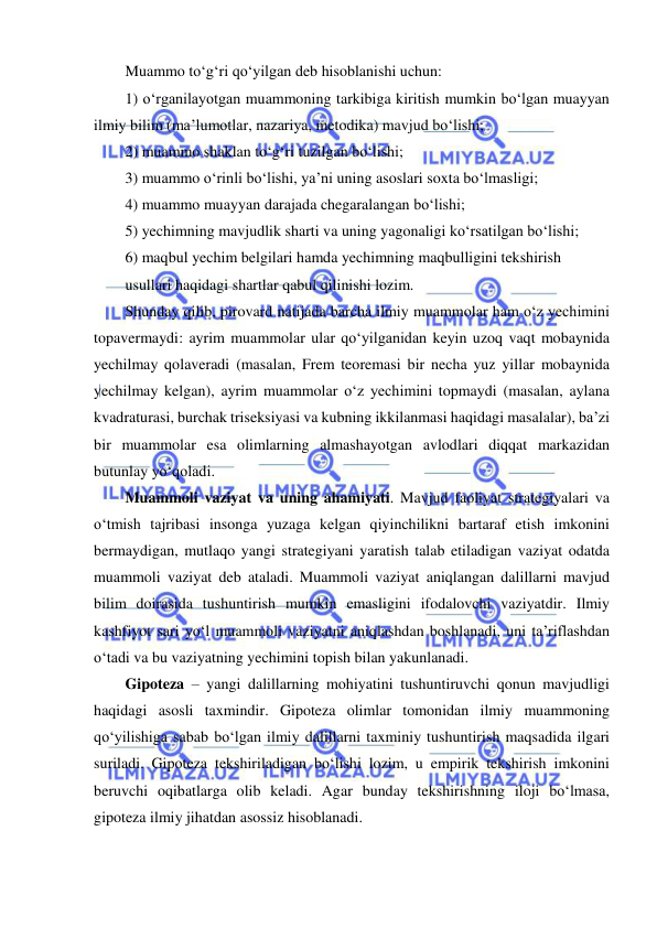  
 
Muammo to‘g‘ri qo‘yilgan deb hisoblanishi uchun: 
1) o‘rganilayotgan muammoning tarkibiga kiritish mumkin bo‘lgan muayyan 
ilmiy bilim (ma’lumotlar, nazariya, metodika) mavjud bo‘lishi; 
2) muammo shaklan to‘g‘ri tuzilgan bo‘lishi; 
3) muammo o‘rinli bo‘lishi, ya’ni uning asoslari soxta bo‘lmasligi; 
4) muammo muayyan darajada chegaralangan bo‘lishi; 
5) yechimning mavjudlik sharti va uning yagonaligi ko‘rsatilgan bo‘lishi; 
6) maqbul yechim belgilari hamda yechimning maqbulligini tekshirish 
usullari haqidagi shartlar qabul qilinishi lozim. 
Shunday qilib, pirovard natijada barcha ilmiy muammolar ham o‘z yechimini 
topavermaydi: ayrim muammolar ular qo‘yilganidan keyin uzoq vaqt mobaynida 
yechilmay qolaveradi (masalan, Frem teoremasi bir necha yuz yillar mobaynida 
yechilmay kelgan), ayrim muammolar o‘z yechimini topmaydi (masalan, aylana 
kvadraturasi, burchak triseksiyasi va kubning ikkilanmasi haqidagi masalalar), ba’zi 
bir muammolar esa olimlarning almashayotgan avlodlari diqqat markazidan 
butunlay yo‘qoladi. 
Muammoli vaziyat va uning ahamiyati. Mavjud faoliyat strategiyalari va 
o‘tmish tajribasi insonga yuzaga kelgan qiyinchilikni bartaraf etish imkonini 
bermaydigan, mutlaqo yangi strategiyani yaratish talab etiladigan vaziyat odatda 
muammoli vaziyat deb ataladi. Muammoli vaziyat aniqlangan dalillarni mavjud 
bilim doirasida tushuntirish mumkin emasligini ifodalovchi vaziyatdir. Ilmiy 
kashfiyot sari yo‘l muammoli vaziyatni aniqlashdan boshlanadi, uni ta’riflashdan 
o‘tadi va bu vaziyatning yechimini topish bilan yakunlanadi. 
Gipoteza – yangi dalillarning mohiyatini tushuntiruvchi qonun mavjudligi 
haqidagi asosli taxmindir. Gipoteza olimlar tomonidan ilmiy muammoning 
qo‘yilishiga sabab bo‘lgan ilmiy dalillarni taxminiy tushuntirish maqsadida ilgari 
suriladi. Gipoteza tekshiriladigan bo‘lishi lozim, u empirik tekshirish imkonini 
beruvchi oqibatlarga olib keladi. Agar bunday tekshirishning iloji bo‘lmasa, 
gipoteza ilmiy jihatdan asossiz hisoblanadi. 
