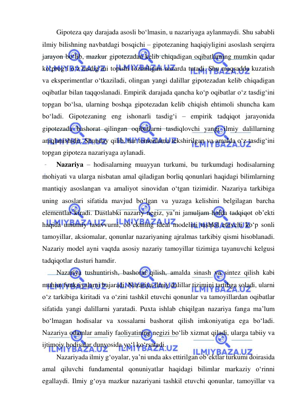  
 
Gipoteza qay darajada asosli bo‘lmasin, u nazariyaga aylanmaydi. Shu sababli 
ilmiy bilishning navbatdagi bosqichi – gipotezaning haqiqiyligini asoslash serqirra 
jarayon bo‘lib, mazkur gipotezadan kelib chiqadigan oqibatlarning mumkin qadar 
ko‘prog‘i o‘z tasdig‘ini topishi lozimligini nazarda tutadi. Shu maqsadda kuzatish 
va eksperimentlar o‘tkaziladi, olingan yangi dalillar gipotezadan kelib chiqadigan 
oqibatlar bilan taqqoslanadi. Empirik darajada qancha ko‘p oqibatlar o‘z tasdig‘ini 
topgan bo‘lsa, ularning boshqa gipotezadan kelib chiqish ehtimoli shuncha kam 
bo‘ladi. Gipotezaning eng ishonarli tasdig‘i – empirik tadqiqot jarayonida 
gipotezada bashorat qilingan oqibatlarni tasdiqlovchi yangi ilmiy dalillarning 
aniqlanishidir. Shunday qilib, har tomonlama tekshirilgan va amalda o‘z tasdig‘ini 
topgan gipoteza nazariyaga aylanadi. 
Nazariya – hodisalarning muayyan turkumi, bu turkumdagi hodisalarning 
mohiyati va ularga nisbatan amal qiladigan borliq qonunlari haqidagi bilimlarning 
mantiqiy asoslangan va amaliyot sinovidan o‘tgan tizimidir. Nazariya tarkibiga 
uning asoslari sifatida mavjud bo‘lgan va yuzaga kelishini belgilagan barcha 
elementlar kiradi. Dastlabki nazariy negiz, ya’ni jamuljam holda tadqiqot ob’ekti 
haqida umumiy tasavvurni, ob’ektning ideal modelini tashkil etuvchi ko‘p sonli 
tamoyillar, aksiomalar, qonunlar nazariyaning ajralmas tarkibiy qismi hisoblanadi. 
Nazariy model ayni vaqtda asosiy nazariy tamoyillar tizimiga tayanuvchi kelgusi 
tadqiqotlar dasturi hamdir. 
Nazariya tushuntirish, bashorat qilish, amalda sinash va sintez qilish kabi 
muhim funksiyalarni bajaradi. Nazariya ilmiy dalillar tizimini tartibga soladi, ularni 
o‘z tarkibiga kiritadi va o‘zini tashkil etuvchi qonunlar va tamoyillardan oqibatlar 
sifatida yangi dalillarni yaratadi. Puxta ishlab chiqilgan nazariya fanga ma’lum 
bo‘lmagan hodisalar va xossalarni bashorat qilish imkoniyatiga ega bo‘ladi. 
Nazariya odamlar amaliy faoliyatining negizi bo‘lib xizmat qiladi, ularga tabiiy va 
ijtimoiy hodisalar dunyosida yo‘l ko‘rsatadi. 
Nazariyada ilmiy g‘oyalar, ya’ni unda aks ettirilgan ob’ektlar turkumi doirasida 
amal qiluvchi fundamental qonuniyatlar haqidagi bilimlar markaziy o‘rinni 
egallaydi. Ilmiy g‘oya mazkur nazariyani tashkil etuvchi qonunlar, tamoyillar va 
