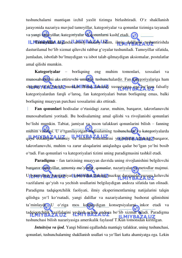  
 
tushunchalarni mantiqan izchil yaxlit tizimga birlashtiradi. O‘z shakllanish 
jarayonida nazariya mavjud tamoyillar, kategoriyalar va qonunlar tizimiga tayanadi 
va yangi tamoyillar, kategoriyalar va qonunlarni kashf etadi. 
Tamoyillar deganda, asosiy nazariy bilim, ilmiy dalillarni tushuntirishda 
dasturilamal bo‘lib xizmat qiluvchi rahbar g‘oyalar tushuniladi. Tamoyillar sifatida, 
jumladan, isbotlab bo‘lmaydigan va isbot talab qilmaydigan aksiomalar, postulatlar 
amal qilishi mumkin. 
Kategoriyalar 
– 
borliqning 
eng 
muhim 
tomonlari, 
xossalari 
va 
munosabatlarini aks ettiruvchi umumiy tushunchalardir. Fan kategoriyalariga ham 
shunday ta’rif berish mumkin. Biroq, umumiy xususiyatga ega bo‘lgan falsafiy 
kategoriyalardan farqli o‘laroq, fan kategoriyalari butun borliqning emas, balki 
borliqning muayyan parchasi xossalarini aks ettiradi. 
Fan qonunlari hodisalar o‘rtasidagi zarur, muhim, barqaror, takrorlanuvchi 
munosabatlarni yoritadi. Bu hodisalarning amal qilishi va rivojlanishi qonunlari 
bo‘lishi mumkin. Tabiat, jamiyat va inson tafakkuri qonunlarini bilish – fanning 
muhim vazifasi. U o‘rganilayotgan hodisalarning tushunchalar va kategoriyalarda 
qayd etiladigan umumiy va muhim tomonlarini yoritishdan ularning barqaror, 
takrorlanuvchi, muhim va zarur aloqalarini aniqlashga qadar bo‘lgan yo‘lni bosib 
o‘tadi. Fan qonunlari va kategoriyalari tizimi uning paradigmasini tashkil etadi. 
Paradigma – fan tarixining muayyan davrida uning rivojlanishini belgilovchi 
barqaror tamoyillar, umumiy me’yorlar, qonunlar, nazariyalar va metodlar majmui. 
U butun ilmiy hamjamiyat tomonidan fanning mazkur darajasida yuzaga keluvchi 
vazifalarni qo‘yish va yechish usullarini belgilaydigan andoza sifatida tan olinadi. 
Paradigma tadqiqotchilik faoliyati, ilmiy eksperimentlarning natijalarini talqin 
qilishga yo‘l ko‘rsatadi, yangi dalillar va nazariyalarning bashorat qilinishini 
ta’minlaydi. U o‘ziga mos kelmaydigan konsepsiyalarni inkor etadi va 
tadqiqotchilik vazifalarini yechish uchun andoza bo‘lib xizmat qiladi. Paradigma 
tushunchasi bilish nazariyasiga amerikalik faylasuf T.Kun tomonidan kiritilgan.  
Intuitsiya va ijod. Yangi bilimni egallashda mantiqiy tafakkur, uning tushunchasi,    
qonunlari, tushunchalarning shakllanish usullari va yo‘llari katta ahamiyatga ega. Lekin 
