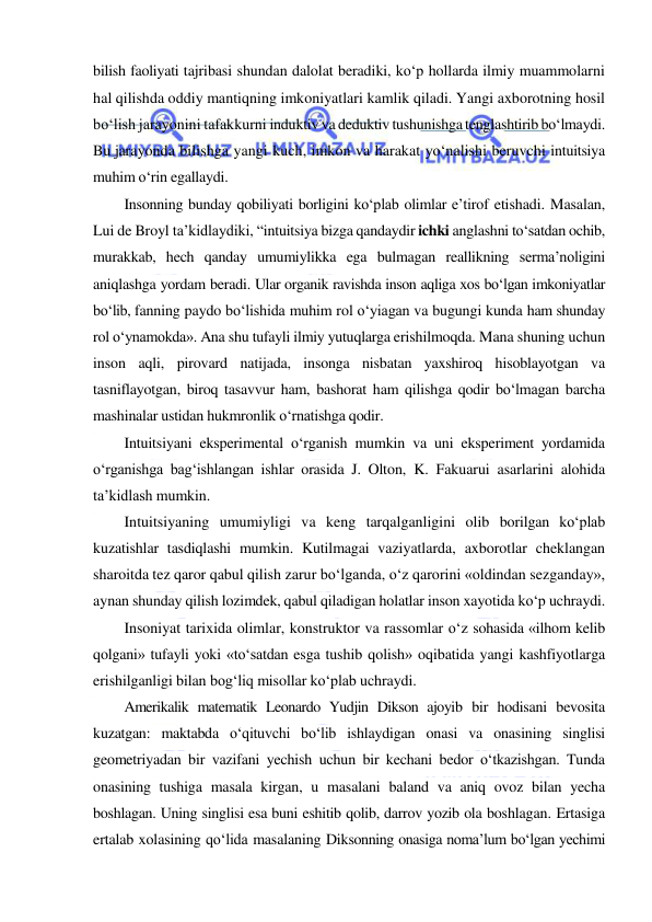  
 
bilish faoliyati tajribasi shundan dalolat beradiki, ko‘p hollarda ilmiy muammolarni 
hal qilishda oddiy mantiqning imkoniyatlari kamlik qiladi. Yangi axborotning hosil 
bo‘lish jarayonini tafakkurni induktiv va deduktiv tushunishga tenglashtirib bo‘lmaydi. 
Bu jarayonda bilishga yangi kuch, imkon va harakat yo‘nalishi beruvchi intuitsiya 
muhim o‘rin egallaydi. 
Insonning bunday qobiliyati borligini ko‘plab olimlar e’tirof etishadi. Masalan, 
Lui de Broyl ta’kidlaydiki, “intuitsiya bizga qandaydir ichki anglashni to‘satdan ochib, 
murakkab, hech qanday umumiylikka ega bulmagan reallikning serma’noligini 
aniqlashga yordam beradi. Ular organik ravishda inson aqliga xos bo‘lgan imkoniyatlar 
bo‘lib, fanning paydo bo‘lishida muhim rol o‘yiagan va bugungi kunda ham shunday 
rol o‘ynamokda». Ana shu tufayli ilmiy yutuqlarga erishilmoqda. Mana shuning uchun 
inson aqli, pirovard natijada, insonga nisbatan yaxshiroq hisoblayotgan va 
tasniflayotgan, biroq tasavvur ham, bashorat ham qilishga qodir bo‘lmagan barcha 
mashinalar ustidan hukmronlik o‘rnatishga qodir. 
Intuitsiyani eksperimental o‘rganish mumkin va uni eksperiment yordamida 
o‘rganishga bag‘ishlangan ishlar orasida J. Olton, K. Fakuarui asarlarini alohida 
ta’kidlash mumkin. 
Intuitsiyaning umumiyligi va keng tarqalganligini olib borilgan ko‘plab 
kuzatishlar tasdiqlashi mumkin. Kutilmagai vaziyatlarda, axborotlar cheklangan 
sharoitda tez qaror qabul qilish zarur bo‘lganda, o‘z qarorini «oldindan sezganday», 
aynan shunday qilish lozimdek, qabul qiladigan holatlar inson xayotida ko‘p uchraydi. 
Insoniyat tarixida olimlar, konstruktor va rassomlar o‘z sohasida «ilhom kelib 
qolgani» tufayli yoki «to‘satdan esga tushib qolish» oqibatida yangi kashfiyotlarga 
erishilganligi bilan bog‘liq misollar ko‘plab uchraydi. 
Amerikalik matematik Leonardo Yudjin Dikson ajoyib bir hodisani bevosita 
kuzatgan: maktabda o‘qituvchi bo‘lib ishlaydigan onasi va onasining singlisi 
geometriyadan bir vazifani yechish uchun bir kechani bedor o‘tkazishgan. Tunda 
onasining tushiga masala kirgan, u masalani baland va aniq ovoz bilan yecha 
boshlagan. Uning singlisi esa buni eshitib qolib, darrov yozib ola boshlagan. Ertasiga 
ertalab xolasining qo‘lida masalaning Diksonning onasiga noma’lum bo‘lgan yechimi 
