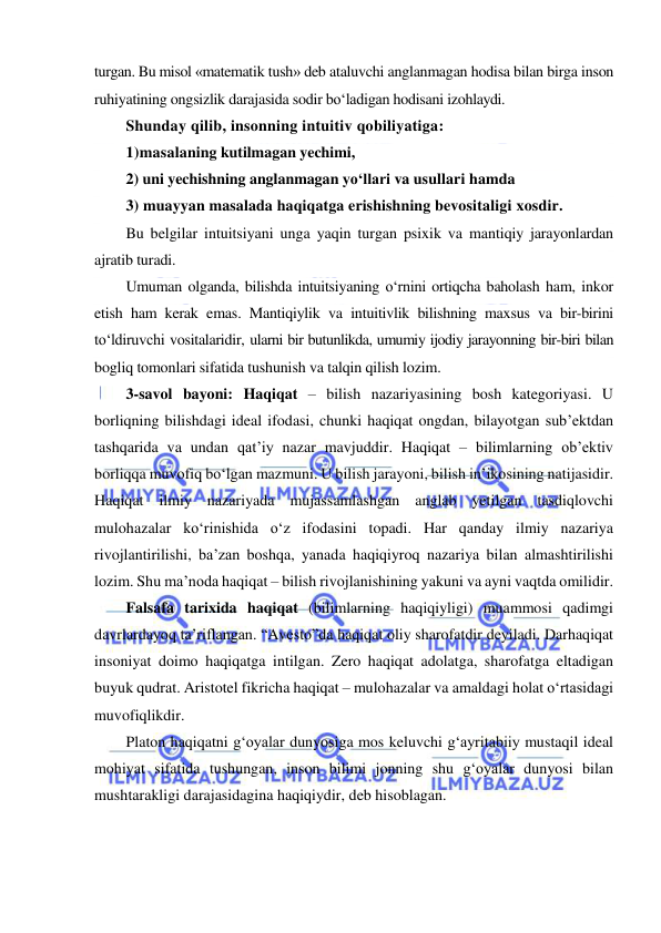  
 
turgan. Bu misol «matematik tush» deb ataluvchi anglanmagan hodisa bilan birga inson 
ruhiyatining ongsizlik darajasida sodir bo‘ladigan hodisani izohlaydi. 
Shunday qilib, insonning intuitiv qobiliyatiga:  
1)masalaning kutilmagan yechimi,  
2) uni yechishning anglanmagan yo‘llari va usullari hamda  
3) muayyan masalada haqiqatga erishishning bevositaligi xosdir. 
Bu belgilar intuitsiyani unga yaqin turgan psixik va mantiqiy jarayonlardan 
ajratib turadi.  
Umuman olganda, bilishda intuitsiyaning o‘rnini ortiqcha baholash ham, inkor 
etish ham kerak emas. Mantiqiylik va intuitivlik bilishning maxsus va bir-birini 
to‘ldiruvchi vositalaridir, ularni bir butunlikda, umumiy ijodiy jarayonning bir-biri bilan 
bogliq tomonlari sifatida tushunish va talqin qilish lozim. 
3-savol bayoni: Haqiqat – bilish nazariyasining bosh kategoriyasi. U 
borliqning bilishdagi ideal ifodasi, chunki haqiqat ongdan, bilayotgan sub’ektdan 
tashqarida va undan qat’iy nazar mavjuddir. Haqiqat – bilimlarning ob’ektiv 
borliqqa muvofiq bo‘lgan mazmuni. U bilish jarayoni, bilish in’ikosining natijasidir. 
Haqiqat ilmiy nazariyada mujassamlashgan anglab yetilgan tasdiqlovchi 
mulohazalar ko‘rinishida o‘z ifodasini topadi. Har qanday ilmiy nazariya 
rivojlantirilishi, ba’zan boshqa, yanada haqiqiyroq nazariya bilan almashtirilishi 
lozim. Shu ma’noda haqiqat – bilish rivojlanishining yakuni va ayni vaqtda omilidir.  
Falsafa tarixida haqiqat (bilimlarning haqiqiyligi) muammosi qadimgi 
davrlardayoq ta’riflangan. “Avesto”da haqiqat oliy sharofatdir deyiladi. Darhaqiqat 
insoniyat doimo haqiqatga intilgan. Zero haqiqat adolatga, sharofatga eltadigan 
buyuk qudrat. Aristotel fikricha haqiqat – mulohazalar va amaldagi holat o‘rtasidagi 
muvofiqlikdir.  
Platon haqiqatni g‘oyalar dunyosiga mos keluvchi g‘ayritabiiy mustaqil ideal 
mohiyat sifatida tushungan, inson bilimi jonning shu g‘oyalar dunyosi bilan 
mushtarakligi darajasidagina haqiqiydir, deb hisoblagan.  
