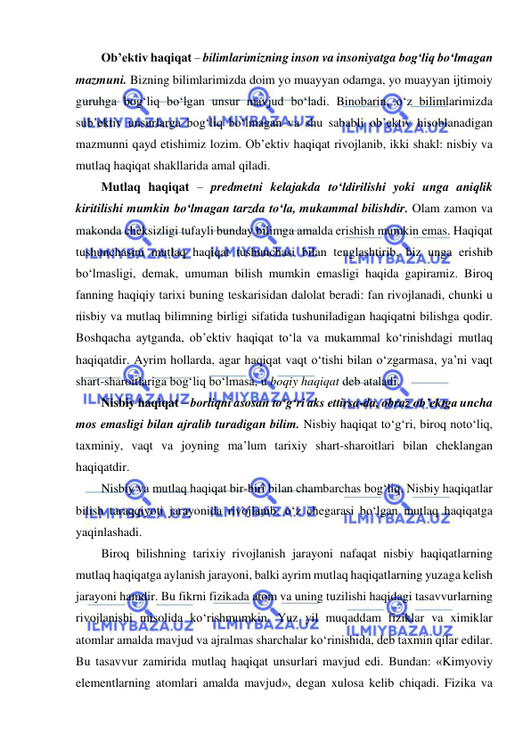  
 
Ob’ektiv haqiqat – bilimlarimizning inson va insoniyatga bog‘liq bo‘lmagan 
mazmuni. Bizning bilimlarimizda doim yo muayyan odamga, yo muayyan ijtimoiy 
guruhga bog‘liq bo‘lgan unsur mavjud bo‘ladi. Binobarin, o‘z bilimlarimizda 
sub’ektiv unsurlarga bog‘liq bo‘lmagan va shu sababli ob’ektiv hisoblanadigan 
mazmunni qayd etishimiz lozim. Ob’ektiv haqiqat rivojlanib, ikki shakl: nisbiy va 
mutlaq haqiqat shakllarida amal qiladi.  
Mutlaq haqiqat – predmetni kelajakda to‘ldirilishi yoki unga aniqlik 
kiritilishi mumkin bo‘lmagan tarzda to‘la, mukammal bilishdir. Olam zamon va 
makonda cheksizligi tufayli bunday bilimga amalda erishish mumkin emas. Haqiqat 
tushunchasini mutlaq haqiqat tushunchasi bilan tenglashtirib, biz unga erishib 
bo‘lmasligi, demak, umuman bilish mumkin emasligi haqida gapiramiz. Biroq 
fanning haqiqiy tarixi buning teskarisidan dalolat beradi: fan rivojlanadi, chunki u 
nisbiy va mutlaq bilimning birligi sifatida tushuniladigan haqiqatni bilishga qodir. 
Boshqacha aytganda, ob’ektiv haqiqat to‘la va mukammal ko‘rinishdagi mutlaq 
haqiqatdir. Ayrim hollarda, agar haqiqat vaqt o‘tishi bilan o‘zgarmasa, ya’ni vaqt 
shart-sharoitlariga bog‘liq bo‘lmasa, u boqiy haqiqat deb ataladi.  
Nisbiy haqiqat – borliqni asosan to‘g‘ri aks ettirsa-da, obraz ob’ektga uncha 
mos emasligi bilan ajralib turadigan bilim. Nisbiy haqiqat to‘g‘ri, biroq noto‘liq, 
taxminiy, vaqt va joyning ma’lum tarixiy shart-sharoitlari bilan cheklangan 
haqiqatdir.  
Nisbiy va mutlaq haqiqat bir-biri bilan chambarchas bog‘liq. Nisbiy haqiqatlar 
bilish taraqqiyoti jarayonida rivojlanib, o‘z chegarasi bo‘lgan mutlaq haqiqatga 
yaqinlashadi. 
Biroq bilishning tarixiy rivojlanish jarayoni nafaqat nisbiy haqiqatlarning 
mutlaq haqiqatga aylanish jarayoni, balki ayrim mutlaq haqiqatlarning yuzaga kelish 
jarayoni hamdir. Bu fikrni fizikada atom va uning tuzilishi haqidagi tasavvurlarning 
rivojlanishi misolida ko‘rishmumkin. Yuz yil muqaddam fiziklar va ximiklar 
atomlar amalda mavjud va ajralmas sharchalar ko‘rinishida, deb taxmin qilar edilar. 
Bu tasavvur zamirida mutlaq haqiqat unsurlari mavjud edi. Bundan: «Kimyoviy 
elementlarning atomlari amalda mavjud», degan xulosa kelib chiqadi. Fizika va 
