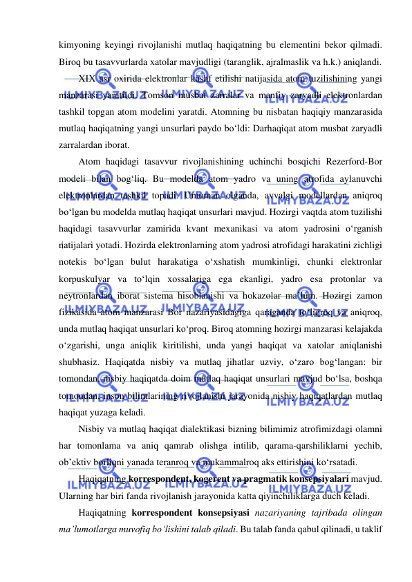  
 
kimyoning keyingi rivojlanishi mutlaq haqiqatning bu elementini bekor qilmadi. 
Biroq bu tasavvurlarda xatolar mavjudligi (taranglik, ajralmaslik va h.k.) aniqlandi.  
XIX asr oxirida elektronlar kashf etilishi natijasida atom tuzilishining yangi 
manzarasi yaratildi. Tomson musbat zarralar va manfiy zaryadli elektronlardan 
tashkil topgan atom modelini yaratdi. Atomning bu nisbatan haqiqiy manzarasida 
mutlaq haqiqatning yangi unsurlari paydo bo‘ldi: Darhaqiqat atom musbat zaryadli 
zarralardan iborat.  
Atom haqidagi tasavvur rivojlanishining uchinchi bosqichi Rezerford-Bor 
modeli bilan bog‘liq. Bu modelda atom yadro va uning atrofida aylanuvchi 
elektronlardan tashkil topadi. Umuman olganda, avvalgi modellardan aniqroq 
bo‘lgan bu modelda mutlaq haqiqat unsurlari mavjud. Hozirgi vaqtda atom tuzilishi 
haqidagi tasavvurlar zamirida kvant mexanikasi va atom yadrosini o‘rganish 
natijalari yotadi. Hozirda elektronlarning atom yadrosi atrofidagi harakatini zichligi 
notekis bo‘lgan bulut harakatiga o‘xshatish mumkinligi, chunki elektronlar 
korpuskulyar va to‘lqin xossalariga ega ekanligi, yadro esa protonlar va 
neytronlardan iborat sistema hisoblanishi va hokazolar ma’lum. Hozirgi zamon 
fizikasida atom manzarasi Bor nazariyasidagiga qaraganda to‘liqroq va aniqroq, 
unda mutlaq haqiqat unsurlari ko‘proq. Biroq atomning hozirgi manzarasi kelajakda 
o‘zgarishi, unga aniqlik kiritilishi, unda yangi haqiqat va xatolar aniqlanishi 
shubhasiz. Haqiqatda nisbiy va mutlaq jihatlar uzviy, o‘zaro bog‘langan: bir 
tomondan, nisbiy haqiqatda doim mutlaq haqiqat unsurlari mavjud bo‘lsa, boshqa 
tomondan, inson bilimlarining rivojlanishi jarayonida nisbiy haqiqatlardan mutlaq 
haqiqat yuzaga keladi.  
Nisbiy va mutlaq haqiqat dialektikasi bizning bilimimiz atrofimizdagi olamni 
har tomonlama va aniq qamrab olishga intilib, qarama-qarshiliklarni yechib, 
ob’ektiv borliqni yanada teranroq va mukammalroq aks ettirishini ko‘rsatadi.  
Haqiqatning korrespondent, kogerent va pragmatik konsepsiyalari mavjud. 
Ularning har biri fanda rivojlanish jarayonida katta qiyinchiliklarga duch keladi.  
Haqiqatning korrespondent konsepsiyasi nazariyaning tajribada olingan 
ma’lumotlarga muvofiq bo‘lishini talab qiladi. Bu talab fanda qabul qilinadi, u taklif 
