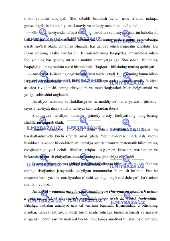  
 
imkoniyatlarini aniqlaydi. Shu sababli baholash uchun asos sifatida nafaqat 
gnoseologik, balki amaliy, mafkuraviy va axloqiy mezonlar amal qiladi.  
Olim o‘z faoliyatida nafaqat o‘zining metodlari va ilmiy natijalarini baholaydi, 
balki ularga ilmiy jamoatchilik, hokimiyat, din namoyandalarining munosabatiga 
qarab mo‘ljal oladi. Umuman olganda, har qanday bilish haqiqatni izlashdir. Bu 
inson aqlining azaliy vazifasidir. Bilimlarimizning haqiqiyligi muammosi bilish 
faoliyatining har qanday turlarida muhim ahamiyatga ega. Shu sababli bilimning 
haqiqiyligi uning muhim asosi hisoblanadi. Haqiqat – bilishning mutlaq qadriyati.  
Amaliyot. Bilishning negizini amaliyot tashkil etadi. Bu insonning butun bilish 
jarayoni sezgilardan boshlab ilmiy mavhumliklarga qadar ijtimoiy-amaliy faoliyat 
asosida rivojlanishi, uning ehtiyojlari va muvaffaqiyatlari bilan belgilanishi va 
yo‘lga solinishini anglatadi.  
Amaliyot mazmuni va shakllariga ko‘ra, moddiy ne’matlar yaratish; ijtimoiy-
siyosiy faoliyat; ilmiy-amaliy faoliyat kabi turlardan iborat. 
Shuningdek amaliyot odamlar ijtimoiy-tarixiy faoliyatining rang-barang 
shakllarini qamrab oladi.  
Ijtimoiy amaliyot ehtiyojlari doim bilish rivojlanishining negizi va 
harakatlantiruvchi kuchi sifatida amal qiladi. Yer maydonlarini o‘lchash, vaqtni 
hisoblash, savdoda hisob-kitoblarni amalga oshirish zarurati matematik bilimlarning 
rivojlanishiga yo‘l ochdi. Binolar, ariqlar, to‘g‘onlar, kemalar, mashinalar va 
hokazolarni qurish ehtiyojlari mexanikaning rivojlanishiga olib keldi.  
Inson tafakkuri doimo oldingi avlodlardan olingan bilimlar majmui va fanning 
oldingi rivojlanish jarayonida qo‘yilgan muammolar bilan ish ko‘radi. Fan bu 
muammolarni yechib, amaliyotdan o‘zishi va unga ongli ravishda yo‘l ko‘rsatishi 
mumkin va lozim.  
Amaliyot – odamlarning tarixan shakllangan ehtiyojlarini qondirish uchun 
u yoki bu ob’ektni o‘zgartirish maqsadida unga ta’sir ko‘rsatish faoliyatidir. 
Bilishga nisbatan amaliyot uch xil vazifani bajaradi. Birinchidan, u bilishning 
manbai, harakatlantiruvchi kuch hisoblanadi, bilishga umumlashtirish va nazariy 
o‘rganish uchun zaruriy material beradi. Shu tariqa amaliyot bilishni oziqlantiradi, 
