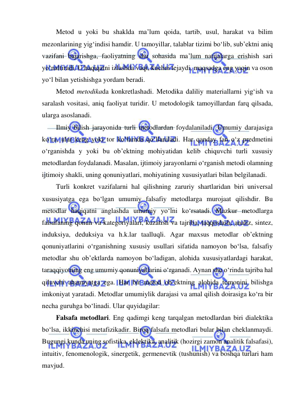  
 
Metod u yoki bu shaklda ma’lum qoida, tartib, usul, harakat va bilim 
mezonlarining yig‘indisi hamdir. U tamoyillar, talablar tizimi bo‘lib, sub’ektni aniq 
vazifani bajarishga, faoliyatning shu sohasida ma’lum natijalarga erishish sari 
yo‘naltiradi. U haqiqatni izlashda vaqt, kuchni tejaydi, maqsadga eng yaqin va oson 
yo‘l bilan yetishishga yordam beradi. 
Metod metodikada konkretlashadi. Metodika daliliy materiallarni yig‘ish va 
saralash vositasi, aniq faoliyat turidir. U metodologik tamoyillardan farq qilsada, 
ularga asoslanadi. 
Ilmiy bilish jarayonida turli metodlardan foydalaniladi. Umumiy darajasiga 
ko‘ra, ular keng yoki tor ko‘lamda qo‘llaniladi. Har qanday fan o‘z predmetini 
o‘rganishda y yoki bu ob’ektning mohiyatidan kelib chiquvchi turli xususiy 
metodlardan foydalanadi. Masalan, ijtimoiy jarayonlarni o‘rganish metodi olamning 
ijtimoiy shakli, uning qonuniyatlari, mohiyatining xususiyatlari bilan belgilanadi. 
Turli konkret vazifalarni hal qilishning zaruriy shartlaridan biri universal 
xususiyatga ega bo‘lgan umumiy falsafiy metodlarga murojaat qilishdir. Bu 
metodlar haqiqatni anglashda umumiy yo‘lni ko‘rsatadi. Mazkur metodlarga 
falsafaning qonun va kategoriyalari, kuzatish va tajriba, taqqoslash, analiz, sintez, 
induksiya, deduksiya va h.k.lar taalluqli. Agar maxsus metodlar ob’ektning 
qonuniyatlarini o‘rganishning xususiy usullari sifatida namoyon bo‘lsa, falsafiy 
metodlar shu ob’ektlarda namoyon bo‘ladigan, alohida xususiyatlardagi harakat, 
taraqqiyotning eng umumiy qonuniyatlarini o‘rganadi. Aynan shu o‘rinda tajriba hal 
qiluvchi ahamiyatga ega. Har bir metod ob’ektning alohida tomonini bilishga 
imkoniyat yaratadi. Metodlar umumiylik darajasi va amal qilish doirasiga ko‘ra bir 
necha guruhga bo‘linadi. Ular quyidagilar: 
Falsafa metodlari. Eng qadimgi keng tarqalgan metodlardan biri dialektika 
bo‘lsa, ikkinchisi metafizikadir. Biroq falsafa metodlari bular bilan cheklanmaydi. 
Bugungi kunda uning sofistika, eklektika, analitik (hozirgi zamon analitik falsafasi), 
intuitiv, fenomenologik, sinergetik, germenevtik (tushunish) va boshqa turlari ham 
mavjud.  
