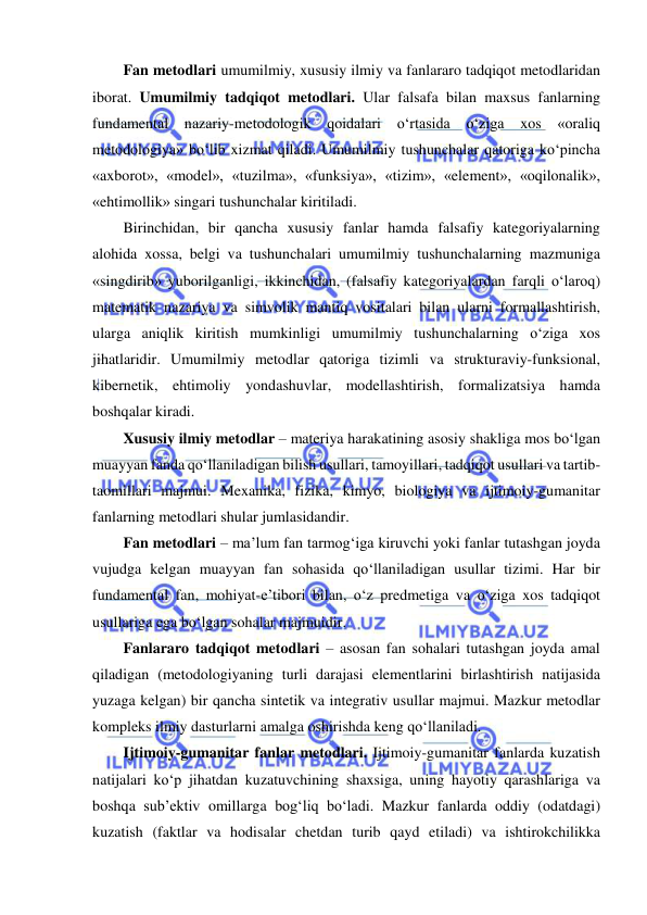  
 
Fan metodlari umumilmiy, xususiy ilmiy va fanlararo tadqiqot metodlaridan 
iborat. Umumilmiy tadqiqot metodlari. Ular falsafa bilan maxsus fanlarning 
fundamental nazariy-metodologik qoidalari o‘rtasida o‘ziga 
xos 
«oraliq 
metodologiya» bo‘lib xizmat qiladi. Umumilmiy tushunchalar qatoriga ko‘pincha 
«axborot», «model», «tuzilma», «funksiya», «tizim», «element», «oqilonalik», 
«ehtimollik» singari tushunchalar kiritiladi.  
Birinchidan, bir qancha xususiy fanlar hamda falsafiy kategoriyalarning 
alohida xossa, belgi va tushunchalari umumilmiy tushunchalarning mazmuniga 
«singdirib» yuborilganligi, ikkinchidan, (falsafiy kategoriyalardan farqli o‘laroq) 
matematik nazariya va simvolik mantiq vositalari bilan ularni formallashtirish, 
ularga aniqlik kiritish mumkinligi umumilmiy tushunchalarning o‘ziga xos 
jihatlaridir. Umumilmiy metodlar qatoriga tizimli va strukturaviy-funksional, 
kibernetik, ehtimoliy yondashuvlar, modellashtirish, formalizatsiya hamda 
boshqalar kiradi.  
Xususiy ilmiy metodlar – materiya harakatining asosiy shakliga mos bo‘lgan 
muayyan fanda qo‘llaniladigan bilish usullari, tamoyillari, tadqiqot usullari va tartib-
taomillari majmui. Mexanika, fizika, kimyo, biologiya va ijtimoiy-gumanitar 
fanlarning metodlari shular jumlasidandir. 
Fan metodlari – ma’lum fan tarmog‘iga kiruvchi yoki fanlar tutashgan joyda 
vujudga kelgan muayyan fan sohasida qo‘llaniladigan usullar tizimi. Har bir 
fundamental fan, mohiyat-e’tibori bilan, o‘z predmetiga va o‘ziga xos tadqiqot 
usullariga ega bo‘lgan sohalar majmuidir.  
Fanlararo tadqiqot metodlari – asosan fan sohalari tutashgan joyda amal 
qiladigan (metodologiyaning turli darajasi elementlarini birlashtirish natijasida 
yuzaga kelgan) bir qancha sintetik va integrativ usullar majmui. Mazkur metodlar 
kompleks ilmiy dasturlarni amalga oshirishda keng qo‘llaniladi. 
Ijtimoiy-gumanitar fanlar metodlari. Ijtimoiy-gumanitar fanlarda kuzatish 
natijalari ko‘p jihatdan kuzatuvchining shaxsiga, uning hayotiy qarashlariga va 
boshqa sub’ektiv omillarga bog‘liq bo‘ladi. Mazkur fanlarda oddiy (odatdagi) 
kuzatish (faktlar va hodisalar chetdan turib qayd etiladi) va ishtirokchilikka 
