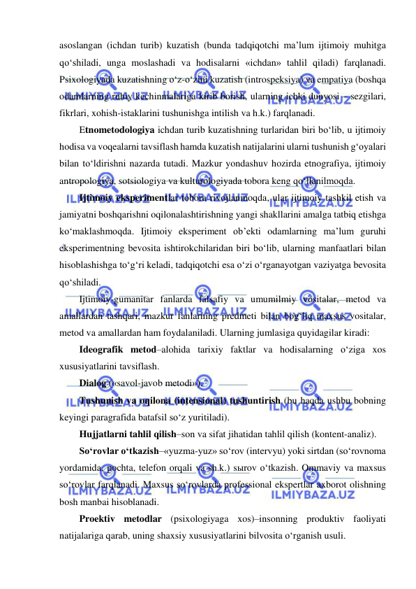  
 
asoslangan (ichdan turib) kuzatish (bunda tadqiqotchi ma’lum ijtimoiy muhitga 
qo‘shiladi, unga moslashadi va hodisalarni «ichdan» tahlil qiladi) farqlanadi. 
Psixologiyada kuzatishning o‘z-o‘zini kuzatish (introspeksiya) va empatiya (boshqa 
odamlarning ruhiy kechinmalariga kirib borish, ularning ichki dunyosi – sezgilari, 
fikrlari, xohish-istaklarini tushunishga intilish va h.k.) farqlanadi.  
Etnometodologiya ichdan turib kuzatishning turlaridan biri bo‘lib, u ijtimoiy 
hodisa va voqealarni tavsiflash hamda kuzatish natijalarini ularni tushunish g‘oyalari 
bilan to‘ldirishni nazarda tutadi. Mazkur yondashuv hozirda etnografiya, ijtimoiy 
antropologiya, sotsiologiya va kulturologiyada tobora keng qo‘llanilmoqda.  
Ijtimoiy eksperimentlar tobora rivojlanmoqda, ular ijtimoiy tashkil etish va 
jamiyatni boshqarishni oqilonalashtirishning yangi shakllarini amalga tatbiq etishga 
ko‘maklashmoqda. Ijtimoiy eksperiment ob’ekti odamlarning ma’lum guruhi 
eksperimentning bevosita ishtirokchilaridan biri bo‘lib, ularning manfaatlari bilan 
hisoblashishga to‘g‘ri keladi, tadqiqotchi esa o‘zi o‘rganayotgan vaziyatga bevosita 
qo‘shiladi. 
Ijtimoiy-gumanitar fanlarda falsafiy va umumilmiy vositalar, metod va 
amallardan tashqari, mazkur fanlarning predmeti bilan bog‘liq maxsus vositalar, 
metod va amallardan ham foydalaniladi. Ularning jumlasiga quyidagilar kiradi: 
Ideografik metod–alohida tarixiy faktlar va hodisalarning o‘ziga xos 
xususiyatlarini tavsiflash.  
Dialog («savol-javob metodi»). 
Tushunish va oqilona (intensional) tushuntirish (bu haqda ushbu bobning 
keyingi paragrafida batafsil so‘z yuritiladi). 
Hujjatlarni tahlil qilish–son va sifat jihatidan tahlil qilish (kontent-analiz).  
So‘rovlar o‘tkazish–«yuzma-yuz» so‘rov (intervyu) yoki sirtdan (so‘rovnoma 
yordamida, pochta, telefon orqali va sh.k.) sыrov o‘tkazish. Ommaviy va maxsus 
so‘rovlar farqlanadi. Maxsus so‘rovlarda professional ekspertlar axborot olishning 
bosh manbai hisoblanadi.  
Proektiv metodlar (psixologiyaga xos)–insonning produktiv faoliyati 
natijalariga qarab, uning shaxsiy xususiyatlarini bilvosita o‘rganish usuli.  
